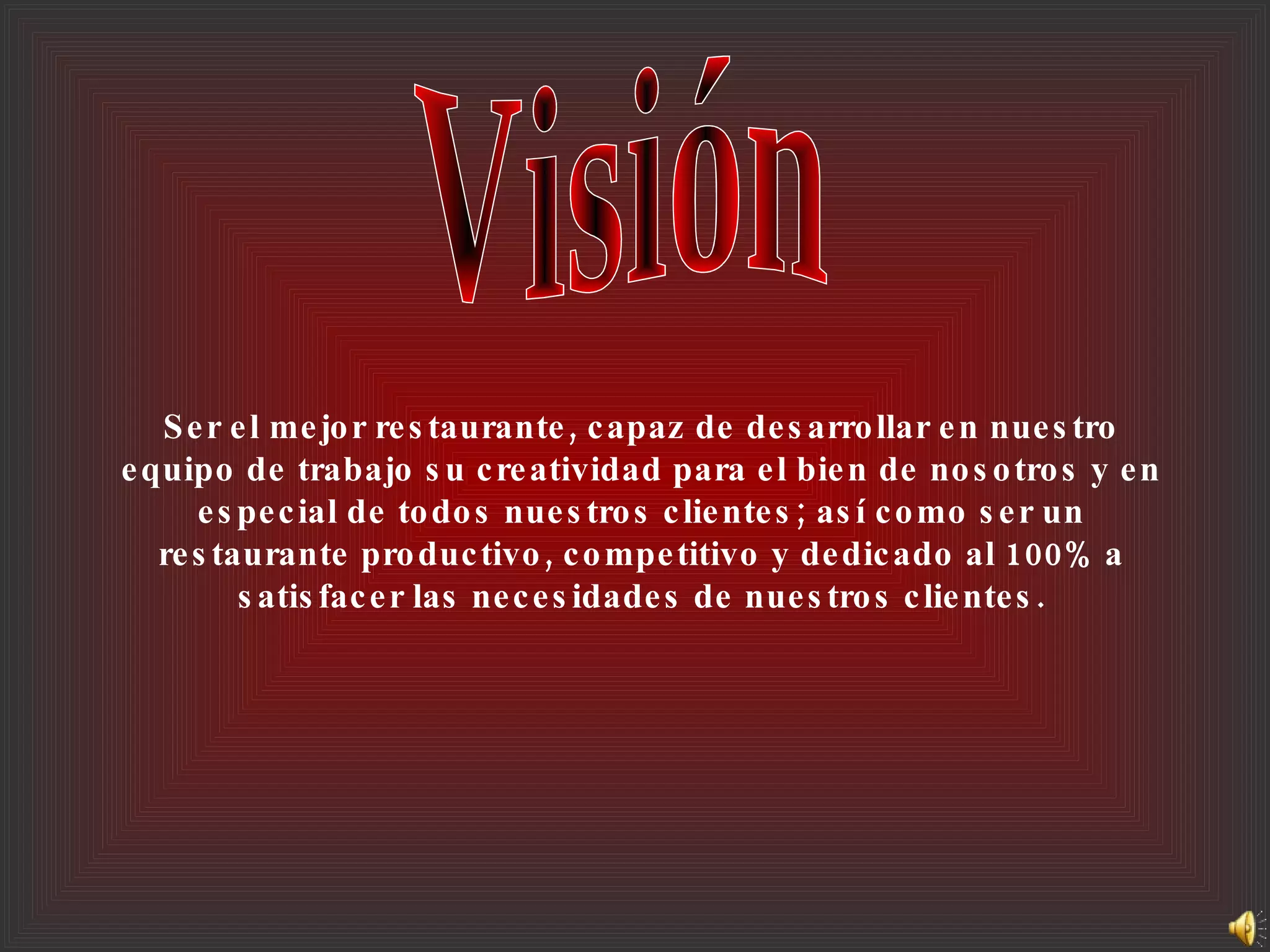 Ser el mejor restaurante, capaz de desarrollar en nuestro equipo de trabajo su creatividad para el bien de nosotros y en especial de todos nuestros clientes; así como ser un restaurante productivo, competitivo y dedicado al 100% a satisfacer las necesidades de nuestros clientes. Visión 