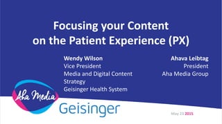 Focusing your Content
on the Patient Experience (PX)
May 23 2015
Wendy Wilson
Vice President
Media and Digital Content
Strategy
Geisinger Health System
Ahava Leibtag
President
Aha Media Group
 