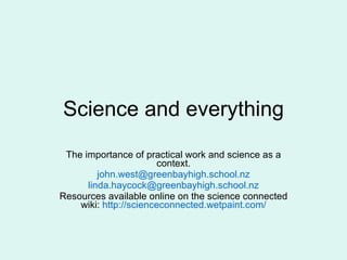 Science and everything The importance of practical work and science as a context. [email_address] [email_address] Resources available online on the science connected wiki:  http://scienceconnected.wetpaint.com/ 