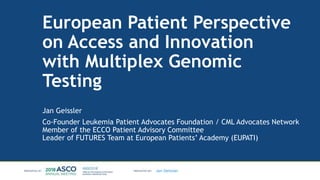 Jan Geissler
European Patient Perspective
on Access and Innovation
with Multiplex Genomic
Testing
Jan Geissler
Co-Founder Leukemia Patient Advocates Foundation / CML Advocates Network
Member of the ECCO Patient Advisory Committee
Leader of FUTURES Team at European Patients’ Academy (EUPATI)
 