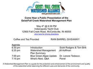 Come Hear a Public Presentation of the Geist/Fall Creek Watershed Management Plan May 4th @ 6:30 PM  Indianapolis Yacht Club 12900 Fall Creek Road, McCordsville, IN 46055click here for driving directions Coffee and Tea Provided 		RAIN BARREL GIVEAWAY! Agenda								 	6:30 pm		Introduction		  Scott Rodgers & Tom Britt 	6:35 pm		Watershed Management 	 Jill Hoffman Plan Summary		 	7:00 pm		Blue Green Algae Update	  Dr. Lenore Tedesco 	7:15 pm		What’s Next, Q&A	  Panel A Watershed Management Plan is a guide for the protection and enhancement of the environment and quality of the watershed while balancing the different uses and demands of the community. 