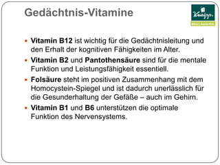 Gedächtnis-VitamineVitamin B12 ist wichtig für die Gedächtnisleitung und den Erhalt der kognitiven Fähigkeiten im Alter. Vitamin B2 und Pantothensäure sind für die mentale Funktion und Leistungsfähigkeit essentiell. Folsäure steht im positiven Zusammenhang mit dem Homocystein-Spiegel und ist dadurch unerlässlich für die Gesunderhaltung der Gefäße – auch im Gehirn. Vitamin B1 und B6 unterstützen die optimale Funktion des Nervensystems.