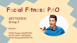 Facial Fitness PAO 
GEIT1015(4) 
Group 2 
Member: 
YANG Fengyu (14253275) 
HO Pui Kwan (14216914) 
TIAN Shuyuan(14252473) 
 