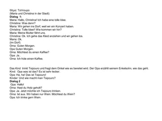 Θέμα: Τσίπουρο(Maria und Christina in der Stadt)Dialog  1:Maria: Hallo, Christina! Ich habe eine tolle Idee.Christina: Was denn?Maria: Wir gehen ins Dorf, weil wir ein Konzert haben. Christina: Tolle Idee!! Wie kommen wir hin? Maria: Meine Mutter fährt uns.Christina: Ok. Ich gehe das Kleid anziehen und wir gehen los.Maria: Ok.(Im Dorf)Oma: Guten Morgen.Opa Guten Morgen. Oma: Möchtest du einen Kaffee?Opa: Ja..Oma: Ich hole einen Kaffee.  Das Kind  trinkt Tsipouro und fragt dem Onkel wie es bereitet wird. Der Opa erzählt seinem Enkelsohn, wie das geht. Kind:  Opa was ist das? Es ist sehr lecker.Opa: Ha, ha! Das ist Tsipouro! Kinder: Und wie macht man Tsipouro?Dialog 2 Opa: Hallo!Oma: Hast du Holz geholt?Opa: Ja. Jetzt möchte ich Tsipouro trinken.Oma: Ist aus. Wir haben nur Wein. Möchtest du Wein?Opa: Ich trinke gern Wein. 