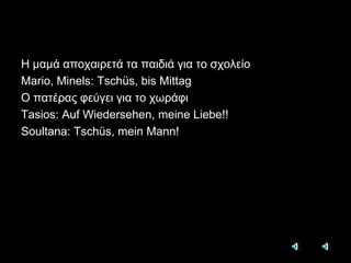 Η μαμά αποχαιρετά τα παιδιά για το σχολείοMario, Minels: Tschüs, bis MittagΟ πατέρας φεύγει για το χωράφιTasios: Auf Wiedersehen, meine Liebe!!Soultana: Tschüs, mein Mann!