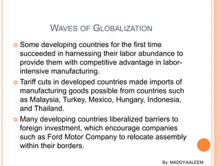  Some developing countries for the first time
succeeded in harnessing their labor abundance to
provide them with competitive advantage in labor-
intensive manufacturing.
 Tariff cuts in developed countries made imports of
manufacturing goods possible from countries such
as Malaysia, Turkey, Mexico, Hungary, Indonesia,
and Thailand.
 Many developing countries liberalized barriers to
foreign investment, which encourage companies
such as Ford Motor Company to relocate assembly
within their borders.
WAVES OF GLOBALIZATION
By: MADDY.KALEEM
 
