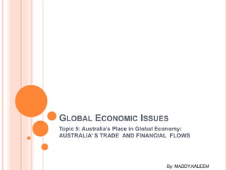 GLOBAL ECONOMIC ISSUES
Topic 5: Australia’s Place in Global Economy:
AUSTRALIA’ S TRADE AND FINANCIAL FLOWS
By: MADDY.KALEEM
 