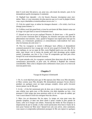 dont il avait ainsi fait preuve, car, pour eux, cela tenait du miracle ; puis ils lui
demandèrent quelle récompense il souhaitait.
14. Raphaël leur répondit : « Je n'ai besoin d'aucune récompense pour moi-
même. Mais, si vous rencontrez de plus pauvres que ne le sont la plupart d'entre
vous, soyez charitables et miséricordieux envers eux ! »
15. Cela les surprit tous, et même les étrangers disaient : « En vérité, c'est là un
étrange jeune homme ! »
16. L'affaire avait fait grand bruit, et tous les serviteurs de Marc étaient venus sur
le rivage voir quel était ce nouvel événement inouï.
17. Quand on leur eut un peu expliqué l'histoire, ils dirent tous : « Ah, quand le
ciel et la terre s'unissent dans le Seigneur, les miracles sont pour ainsi dire des
phénomènes tout naturels ; mais, quand le Seigneur sera reparti plus loin que les
étoiles, ces événements grandioses et extraordinaires redeviendront fort rares
chez les hommes de cette terre ! »
18. Puis les voyageurs se mirent à débarquer leurs affaires et demandèrent
comment poursuivre leur voyage par voie de terre jusqu'à la Grande Mer. On le
leur expliqua, et, sur un signe de Moi, notre Raphaël partit avec eux afin de les
aider, sans laisser voir le moins du monde qu'il était davantage qu'un simple
mortel. Cependant, une fois à Tyr, il leur fit comprendre qui était près d'eux
lorsqu'il les avait miraculeusement secourus.
19. Ayant entendu cela, les voyageurs voulurent faire demi-tour afin de faire Ma
connaissance personnelle, et pour cela, ils offrirent à Raphaël des sommes
considérables. Mais celui-ci disparut alors subitement à leurs yeux et se trouva de
nouveau parmi nous.


                                    Chapitre 5
                         Voyage du Seigneur à Génésareth

1. Or, il y avait déjà huit jours que Je Me reposais chez Marc avec Mes disciples,
et Marc comme aussi Mes disciples Me demandaient pourquoi J'avais observé
pendant ces quelques jours un repos presque complet, chose qu'ils n'avaient
encore jamais vue de Ma part.
2. Je dis : « Cela fait maintenant près de deux ans et demi que nous travaillons
sans relâche jour après jour, et Ma doctrine s'est déjà répandue au loin ; c'est
pourquoi il était temps que nous prenions enfin ici un vrai repos de sabbat, qui
vous a aussi donné le loisir de consigner bien des choses.
3. Mais c'en est désormais fini du repos. Le temps est venu pour nous des
grandes tempêtes, et dans une demi année à peine viendra la plus grande de
toutes, celle où le berger sera abattu ; beaucoup des brebis de Son troupeau se
disperseront de par le monde, et elles seront persécutées d'un bout à l'autre de la
terre pour l'amour de Mon nom ! Quand tout cela sera arrivé, alors seulement,
vous saurez et comprendrez pleinement pourquoi Je Me suis reposé ici quelques

                                                                                   10
 