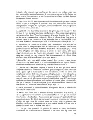 3. Je dis : « La paix soit avec vous ! Je sais fort bien où vous en êtes - mais vous
êtes responsables pour une bonne part de votre misère ; car nul ne fait fortune sur
cette terre en étant paresseux et en n'ayant aucune confiance en Dieu, l'unique
dispensateur de tous les dons.
4. Vous n'avez rien fait pour réparer votre vieille maison tandis que vous en aviez
encore la force et les moyens, et, oubliant Yahvé, vous êtes devenus familiers des
enseignements aveugles des sages grecs, qui vous ont rendus bien plus pauvres
que vous ne l'aviez jamais été.
5. À présent, vous êtes même les esclaves des grecs, et, pour prix de vos durs
travaux, il vous faut pour ainsi dire mendier auprès d'eux votre maigre pitance,
sans pouvoir leur dire : "Nous l'avons gagnée à la sueur de notre front !" Car il
est dur de servir ceux qui ne croient ni à Dieu, ni à la survie de l'âme après la
mort du corps, ni, par conséquent, à une rétribution dans le grand au-delà, et qui
sont ainsi dépourvus d'amour du prochain, et même ennemis de leur propre vie.
6. Aujourd'hui, au comble de la misère, vous commencez à vous souvenir de
l'ancien Yahvé et à implorer Son aide, et c'est ce qui M'a poussé à venir à vous
pour vous secourir devant les nombreux païens tout à fait aveugles qui, à cause
de leur Diogène, ont même renoncé à croire en leurs dieux, afin qu'ils
s'aperçoivent eux aussi que l'ancien Dieu est encore vivant et qu'Il vient en aide à
ceux qui croient en Lui, observent Ses commandements et, pleins d'une
confiance sans faille, attendent de Lui un juste secours.
7. Faites-Moi visiter votre vieille maison plus qu'à demi en ruine, et nous verrons
s'il y a moyen d'y passer la nuit, et si les dommages peuvent être réparés. Ensuite,
nous irons vérifier quelles provisions il y a encore dans vos celliers. »
8. L'ancien dit : « Ô grand Seigneur et Maître, il est vrai que cette maison
comptait autrefois de nombreuses chambres, grandes et petites ; mais il nous en
reste à peine sept, et même celles-là sont fort abîmées. Toutes les autres sont
remplies de vermine de toute espèce, et, pour la plupart, on ne peut même plus y
entrer. Quant à nos celliers, d'abord, ils sont dans un état fort déplorable. Un seul
pourrait encore servir à la rigueur, mais même celui-ci est vide, à l’exception de
quelques miettes de pain moisies. Mais, puisque tu le veux, allons voir tout cela,
afin que lu constates de tes propres yeux, grand Seigneur et Maître, où en sont les
descendants de Gad et de Ruben dans leur propre pays ! »
9. Sur ce, nous fîmes le tour des chambres de la grande maison, et tout était tel
que l'ancien l'avait décrit.
10. Quand nous fûmes dans la dernière chambre, à l'extrémité de la maison, Je
dis : « À présent, tu vas connaître la puissance de Dieu en Moi, qui suis aussi un
fils d'homme selon la chair ! Nous sommes parvenus jusqu'à cette chambre en
passant par-dessus des débris de murs, des tronçons de colonnes, des buissons
d'épines et toute sorte de vermine, mais, au retour, nous traverserons des
chambres royalement ornées et parées, et pourvues de tout ce qu'il faut pour y
passer fort bien la nuit. Je le veux, ainsi soit-il !
11. Dès que J'eus prononcé ces paroles, la maison se trouva entièrement
transformée, et, en retraversant les chambres et les salles, nous n'y vîmes plus
                                                                                 100
 