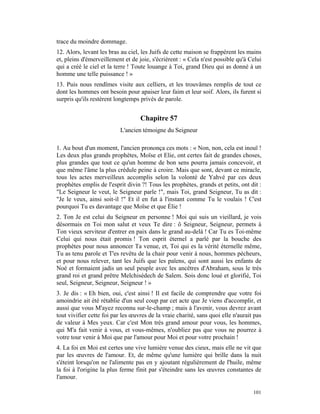 trace du moindre dommage.
12. Alors, levant les bras au ciel, les Juifs de cette maison se frappèrent les mains
et, pleins d'émerveillement et de joie, s'écrièrent : « Cela n'est possible qu'à Celui
qui a créé le ciel et la terre ! Toute louange à Toi, grand Dieu qui as donné à un
homme une telle puissance ! »
13. Puis nous rendîmes visite aux celliers, et les trouvâmes remplis de tout ce
dont les hommes ont besoin pour apaiser leur faim et leur soif. Alors, ils furent si
surpris qu'ils restèrent longtemps privés de parole.


                                   Chapitre 57
                           L'ancien témoigne du Seigneur

1. Au bout d'un moment, l'ancien prononça ces mots : « Non, non, cela est inouï !
Les deux plus grands prophètes, Moïse et Elie, ont certes fait de grandes choses,
plus grandes que tout ce qu'un homme de bon sens pourra jamais concevoir, et
que même l'âme la plus crédule peine à croire. Mais que sont, devant ce miracle,
tous les actes merveilleux accomplis selon la volonté de Yahvé par ces deux
prophètes emplis de l'esprit divin ?! Tous les prophètes, grands et petits, ont dit :
"Le Seigneur le veut, le Seigneur parle !", mais Toi, grand Seigneur, Tu as dit :
"Je le veux, ainsi soit-il !" Et il en fut à l'instant comme Tu le voulais ! C'est
pourquoi Tu es davantage que Moïse et que Élie !
2. Ton Je est celui du Seigneur en personne ! Moi qui suis un vieillard, je vois
désormais en Toi mon salut et veux Te dire : ô Seigneur, Seigneur, permets à
Ton vieux serviteur d'entrer en paix dans le grand au-delà ! Car Tu es Toi-même
Celui qui nous était promis ! Ton esprit éternel a parlé par la bouche des
prophètes pour nous annoncer Ta venue, et, Toi qui es la vérité éternelle même,
Tu as tenu parole et T'es revêtu de la chair pour venir à nous, hommes pécheurs,
et pour nous relever, tant les Juifs que les païens, qui sont aussi les enfants de
Noé et formaient jadis un seul peuple avec les ancêtres d'Abraham, sous le très
grand roi et grand prêtre Melchisédech de Salem. Sois donc loué et glorifié, Toi
seul, Seigneur, Seigneur, Seigneur ! »
3. Je dis : « Eh bien, oui, c'est ainsi ! Il est facile de comprendre que votre foi
amoindrie ait été rétablie d'un seul coup par cet acte que Je viens d'accomplir, et
aussi que vous M'ayez reconnu sur-le-champ ; mais à l'avenir, vous devrez avant
tout vivifier cette foi par les œuvres de la vraie charité, sans quoi elle n'aurait pas
de valeur à Mes yeux. Car c'est Mon très grand amour pour vous, les hommes,
qui M'a fait venir à vous, et vous-mêmes, n'oubliez pas que vous ne pourrez à
votre tour venir à Moi que par l'amour pour Moi et pour votre prochain !
4. La foi en Moi est certes une vive lumière venue des cieux, mais elle ne vit que
par les œuvres de l'amour. Et, de même qu'une lumière qui brille dans la nuit
s'éteint lorsqu'on ne l'alimente pas en y ajoutant régulièrement de l'huile, même
la foi à l'origine la plus ferme finit par s'éteindre sans les œuvres constantes de
l'amour.

                                                                                   101
 