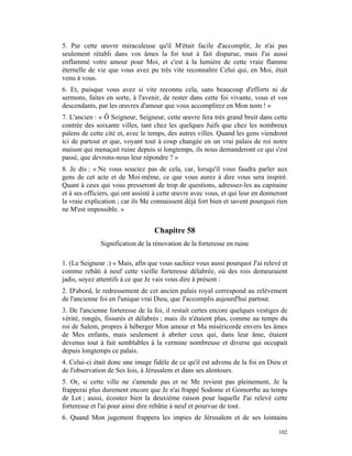 5. Par cette œuvre miraculeuse qu'il M'était facile d'accomplir, Je n'ai pas
seulement rétabli dans vos âmes la foi tout à fait disparue, mais J'ai aussi
enflammé votre amour pour Moi, et c'est à la lumière de cette vraie flamme
éternelle de vie que vous avez pu très vite reconnaître Celui qui, en Moi, était
venu à vous.
6. Et, puisque vous avez si vite reconnu cela, sans beaucoup d'efforts ni de
sermons, faites en sorte, à l'avenir, de rester dans cette foi vivante, vous et vos
descendants, par les œuvres d'amour que vous accomplirez en Mon nom ! »
7. L'ancien : « Ô Seigneur, Seigneur, cette œuvre fera très grand bruit dans cette
contrée des soixante villes, tant chez les quelques Juifs que chez les nombreux
païens de cette cité et, avec le temps, des autres villes. Quand les gens viendront
ici de partout et que, voyant tout à coup changée en un vrai palais de roi notre
maison qui menaçait ruine depuis si longtemps, ils nous demanderont ce qui s'est
passé, que devrons-nous leur répondre ? »
8. Je dis : « Ne vous souciez pas de cela, car, lorsqu'il vous faudra parler aux
gens de cet acte et de Moi-même, ce que vous aurez à dire vous sera inspiré.
Quant à ceux qui vous presseront de trop de questions, adressez-les au capitaine
et à ses officiers, qui ont assisté à cette œuvre avec vous, et qui leur en donneront
la vraie explication ; car ils Me connaissent déjà fort bien et savent pourquoi rien
ne M'est impossible. »


                                  Chapitre 58
              Signification de la rénovation de la forteresse en ruine

1. (Le Seigneur :) « Mais, afin que vous sachiez vous aussi pourquoi J'ai relevé et
comme rebâti à neuf cette vieille forteresse délabrée, où des rois demeuraient
jadis, soyez attentifs à ce que Je vais vous dire à présent :
2. D'abord, le redressement de cet ancien palais royal correspond au relèvement
de l'ancienne foi en l'unique vrai Dieu, que J'accomplis aujourd'hui partout.
3. De l'ancienne forteresse de la foi, il restait certes encore quelques vestiges de
vérité, rongés, fissurés et délabrés ; mais ils n'étaient plus, comme au temps du
roi de Salem, propres à héberger Mon amour et Ma miséricorde envers les âmes
de Mes enfants, mais seulement à abriter ceux qui, dans leur âme, étaient
devenus tout à fait semblables à la vermine nombreuse et diverse qui occupait
depuis longtemps ce palais.
4. Celui-ci était donc une image fidèle de ce qu'il est advenu de la foi en Dieu et
de l'observation de Ses lois, à Jérusalem et dans ses alentours.
5. Or, si cette ville ne s'amende pas et ne Me revient pas pleinement, Je la
frapperai plus durement encore que Je n'ai frappé Sodome et Gomorrhe au temps
de Lot ; aussi, écoutez bien la deuxième raison pour laquelle J'ai relevé cette
forteresse et l'ai pour ainsi dire rebâtie à neuf et pourvue de tout.
6. Quand Mon jugement frappera les impies de Jérusalem et de ses lointains

                                                                                 102
 