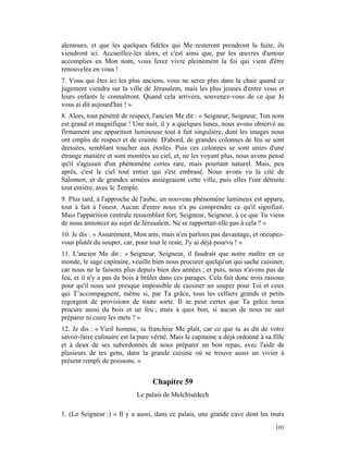 alentours, et que les quelques fidèles qui Me resteront prendront la fuite, ils
viendront ici. Accueillez-les alors, et c'est ainsi que, par les œuvres d'amour
accomplies en Mon nom, vous ferez vivre pleinement la foi qui vient d'être
renouvelée en vous !
7. Vous qui êtes ici les plus anciens, vous ne serez plus dans la chair quand ce
jugement viendra sur la ville de Jérusalem, mais les plus jeunes d'entre vous et
leurs enfants le connaîtront. Quand cela arrivera, souvenez-vous de ce que Je
vous ai dit aujourd'hui ! »
8. Alors, tout pénétré de respect, l'ancien Me dit : « Seigneur, Seigneur, Ton nom
est grand et magnifique ! Une nuit, il y a quelques lunes, nous avons observé au
firmament une apparition lumineuse tout à fait singulière, dont les images nous
ont emplis de respect et de crainte. D'abord, de grandes colonnes de feu se sont
dressées, semblant toucher aux étoiles. Puis ces colonnes se sont unies d'une
étrange manière et sont montées au ciel, et, ne les voyant plus, nous avons pensé
qu'il s'agissait d'un phénomène certes rare, mais pourtant naturel. Mais, peu
après, c'est le ciel tout entier qui s'est embrasé. Nous avons vu la cité de
Salomon, et de grandes armées assiégeaient cette ville, puis elles l'ont détruite
tout entière, avec le Temple.
9. Plus tard, à l'approche de l'aube, un nouveau phénomène lumineux est apparu,
tout à fait à l'ouest. Aucun d'entre nous n'a pu comprendre ce qu'il signifiait.
Mais l'apparition centrale ressemblait fort, Seigneur, Seigneur, à ce que Tu viens
de nous annoncer au sujet de Jérusalem. Ne se rapportait-elle pas à cela ? »
10. Je dis : « Assurément, Mon ami, mais n'en parlons pas davantage, et occupez-
vous plutôt du souper, car, pour tout le reste, J'y ai déjà pourvu ! »
11. L'ancien Me dit : « Seigneur, Seigneur, il faudrait que notre maître en ce
monde, le sage capitaine, veuille bien nous procurer quelqu'un qui sache cuisiner,
car nous ne le faisons plus depuis bien des années ; et puis, nous n'avons pas de
feu, et il n'y a pas de bois à brûler dans ces parages. Cela fait donc trois raisons
pour qu'il nous soit presque impossible de cuisiner un souper pour Toi et ceux
qui T’accompagnent, même si, par Ta grâce, tous les celliers grands et petits
regorgent de provisions de toute sorte. Il se peut certes que Ta grâce nous
procure aussi du bois et un feu ; mais à quoi bon, si aucun de nous ne sait
préparer ni cuire les mets ? »
12. Je dis : « Vieil homme, ta franchise Me plaît, car ce que tu as dit de votre
savoir-faire culinaire est la pure vérité. Mais le capitaine a déjà ordonné à sa fille
et à deux de ses subordonnés de nous préparer un bon repas, avec l'aide de
plusieurs de tes gens, dans la grande cuisine où se trouve aussi un vivier à
présent rempli de poissons. »


                                   Chapitre 59
                             Le palais de Melchisédech

1. (Le Seigneur :) « Il y a aussi, dans ce palais, une grande cave dont les murs
                                                                                  103
 