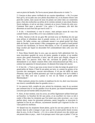 sont en pierre de basalte. Ne l'as-tu encore jamais découverte et visitée ? »
2. L'ancien et deux autres vieillards de ses cousins répondirent : « Ah, il se peut
bien qu'il y ait eu jadis une cave pleine d'excellent vin, et où d'autres trésors sont
peut-être cachés, mais aucun de nous n'a jamais osé entrer dans ces souterrains
pour y faire des recherches au milieu de la vermine animale et sans doute d'autres
forces malignes, et nul ne sait donc vraiment où se trouve l'entrée de cette cave.
Comment faire pour y parvenir ? Car, grâce à Ta puissance, elle doit être
désormais en aussi bon état que tout le reste ! »
3. Je dis : « Assurément, si vous le croyez ; mais puisque aucun de vous n'en
connaît l'entrée, suivez-Moi, et Je vous conduirai à cette cave. »
4. Alors, l'ancien et dix de ses gens Me suivirent avec un flambeau de cire que
nous prîmes et allumâmes dans la grande cuisine, où il y en avait une bonne
réserve. De ladite cuisine, une colonnade menait à un grand portail fait d'une
dalle de basalte. Ayant montré à Mes compagnons que ce grand et lourd portail
s'ouvrait très facilement, Je l'ouvris Moi-même, et l'on vit aussitôt paraître un
large escalier par lequel on descendait fort commodément dans cette cave très
spacieuse.
5. Nous fûmes bientôt dans la cave, que ces pauvres Juifs admirèrent fort. Là,
nous trouvâmes quantité de cuves de pierre, grandes et petites, et un nombre
encore plus grand d'ustensiles à boire, tant de pierre que d'argile, d'argent et
même d'or. Les pauvres Juifs, bien sûr, ouvraient de grands yeux, et se
demandaient si ces objets venaient d'être créés miraculeusement par Moi, ou si,
comme leur apparence le laissait penser, ils dataient d'un temps très ancien.
6. Je leur dis : « Tout ce que nous avons trouvé ici date du temps du grand roi et
grand prêtre de Salem. C'était là son palais sur terre, et, comme les grottes et les
cavernes des montagnes, souvent merveilleuses, il n'a pas été édifié de main
d'homme, mais par la même puissance qui vient en quelque sorte de le rebâtir à
neuf. Car Moi seul suis à jamais le vrai roi de Salem et grand prêtre
Melchisédech !
7. Mais à présent, prenez les cruches et emplissez-les de vin, dont vous trouverez
une réserve considérable dans les grandes cuves. »
8. Les pauvres Juifs, remplis de joie, prirent les récipients, mais ils ne savaient
pas comment tirer le vin des grandes cuves de pierre, qui étaient hermétiquement
couvertes par de lourdes dalles de pierre lisse.
9. Alors, Je leur montrai, sous les cuves, un orifice légèrement saillant fermé par
un bouchon. Le bouchon fut ôté sans peine, et un excellent vin vieux se mit à
couler à flots dans les récipients que l'on tenait sous cette ouverture ; car, à son
parfum épicé, toutes les personnes présentes, parmi lesquelles se trouvaient le
capitaine et l'un de ses officiers, reconnurent aussitôt qu'il s'agissait là d'un vin
vieux parmi les meilleurs.
10. Quand tous les récipients furent pleins, qu'on les eut tous portés au fur et à
mesure dans la salle à manger et que ceux qui les avaient portés furent revenus
dans la cave, Je dis à l'ancien : « Ce vin a certes été pressé avec des raisins qui
ont poussé dans ce pays... mais il est presque aussi vieux que ce palais ! C'est un
                                                                                  104
 