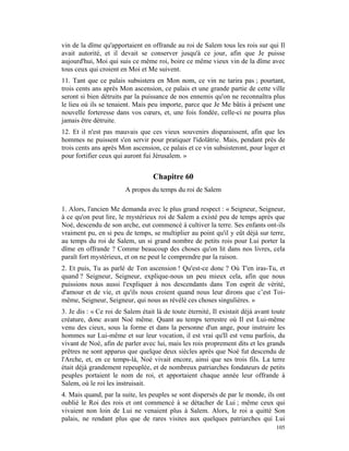 vin de la dîme qu'apportaient en offrande au roi de Salem tous les rois sur qui Il
avait autorité, et il devait se conserver jusqu'à ce jour, afin que Je puisse
aujourd'hui, Moi qui suis ce même roi, boire ce même vieux vin de la dîme avec
tous ceux qui croient en Moi et Me suivent.
11. Tant que ce palais subsistera en Mon nom, ce vin ne tarira pas ; pourtant,
trois cents ans après Mon ascension, ce palais et une grande partie de cette ville
seront si bien détruits par la puissance de nos ennemis qu'on ne reconnaîtra plus
le lieu où ils se tenaient. Mais peu importe, parce que Je Me bâtis à présent une
nouvelle forteresse dans vos cœurs, et, une fois fondée, celle-ci ne pourra plus
jamais être détruite.
12. Et il n'est pas mauvais que ces vieux souvenirs disparaissent, afin que les
hommes ne puissent s'en servir pour pratiquer l'idolâtrie. Mais, pendant près de
trois cents ans après Mon ascension, ce palais et ce vin subsisteront, pour loger et
pour fortifier ceux qui auront fui Jérusalem. »


                                   Chapitre 60
                        A propos du temps du roi de Salem

1. Alors, l'ancien Me demanda avec le plus grand respect : « Seigneur, Seigneur,
à ce qu'on peut lire, le mystérieux roi de Salem a existé peu de temps après que
Noé, descendu de son arche, eut commencé à cultiver la terre. Ses enfants ont-ils
vraiment pu, en si peu de temps, se multiplier au point qu'il y eût déjà sur terre,
au temps du roi de Salem, un si grand nombre de petits rois pour Lui porter la
dîme en offrande ? Comme beaucoup des choses qu'on lit dans nos livres, cela
paraît fort mystérieux, et on ne peut le comprendre par la raison.
2. Et puis, Tu as parlé de Ton ascension ! Qu'est-ce donc ? Où T'en iras-Tu, et
quand ? Seigneur, Seigneur, explique-nous un peu mieux cela, afin que nous
puissions nous aussi l'expliquer à nos descendants dans Ton esprit de vérité,
d'amour et de vie, et qu'ils nous croient quand nous leur dirons que c’est Toi-
même, Seigneur, Seigneur, qui nous as révélé ces choses singulières. »
3. Je dis : « Ce roi de Salem était là de toute éternité, Il existait déjà avant toute
créature, donc avant Noé même. Quant au temps terrestre où Il est Lui-même
venu des cieux, sous la forme et dans la personne d'un ange, pour instruire les
hommes sur Lui-même et sur leur vocation, il est vrai qu'Il est venu parfois, du
vivant de Noé, afin de parler avec lui, mais les rois proprement dits et les grands
prêtres ne sont apparus que quelque deux siècles après que Noé fut descendu de
l'Arche, et, en ce temps-là, Noé vivait encore, ainsi que ses trois fils. La terre
était déjà grandement repeuplée, et de nombreux patriarches fondateurs de petits
peuples portaient le nom de roi, et apportaient chaque année leur offrande à
Salem, où le roi les instruisait.
4. Mais quand, par la suite, les peuples se sont dispersés de par le monde, ils ont
oublié le Roi des rois et ont commencé à se détacher de Lui ; même ceux qui
vivaient non loin de Lui ne venaient plus à Salem. Alors, le roi a quitté Son
palais, ne rendant plus que de rares visites aux quelques patriarches qui Lui
                                                                                  105
 