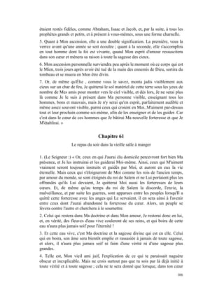 étaient restés fidèles, comme Abraham, Isaac et Jacob, et, par la suite, à tous les
prophètes grands et petits, et à présent à vous-mêmes, sous une forme charnelle.
5. Quant à Mon ascension, elle a une double signification. La première, vous la
verrez avant qu'une année se soit écoulée ; quant à la seconde, elle s'accomplira
en tout homme dont la foi est vivante, quand Mon esprit d'amour ressuscitera
dans son cœur et mènera sa raison à toute la sagesse des cieux.
6. Mon ascension personnelle surviendra peu après le moment où ce corps qui est
le Mien, trois jours après avoir été tué de la main des ennemis de Dieu, sortira du
tombeau et se muera en Mon être divin.
7. Or, de même qu'Élie , comme vous le savez, monta jadis visiblement aux
cieux sur un char de feu, Je quitterai le sol matériel de cette terre sous les yeux de
nombre de Mes amis pour monter vers le ciel visible, et dès lors, Je ne serai plus
là comme Je le suis à présent dans Ma personne visible, enseignant tous les
hommes, bons et mauvais, mais Je n'y serai qu'en esprit, parfaitement audible et
même assez souvent visible, parmi ceux qui croient en Moi, M'aiment par-dessus
tout et leur prochain comme soi-même, afin de les enseigner et de les guider. Car
c'est dans le cœur de ces hommes que Je bâtirai Ma nouvelle forteresse et que Je
M'établirai. »


                                   Chapitre 61
                   Le repas du soir dans la vieille salle à manger

1. (Le Seigneur :) « Or, ceux en qui J'aurai élu domicile percevront fort bien Ma
présence, et Je les instruirai et les guiderai Moi-même. Ainsi, ceux qui M'aiment
vraiment seront toujours instruits et guidés par Moi, et auront en eux la vie
éternelle. Mais ceux qui s'éloigneront de Moi comme les rois de l'ancien temps,
par amour du monde, se sont éloignés du roi de Salem et ne Lui portaient plus les
offrandes qu'ils Lui devaient, Je quitterai Moi aussi les forteresses de leurs
cœurs. Et, de même qu'au temps du roi de Salem la discorde, l'envie, la
malveillance, et par suite les guerres, sont apparues entre les peuples lorsqu'Il a
quitté cette forteresse avec les anges qui Le servaient, il en sera ainsi à l'avenir
entre ceux dont J'aurai abandonné la forteresse du cœur. Alors, un peuple se
lèvera contre l'autre et cherchera à le soumettre.
2. Celui qui restera dans Ma doctrine et dans Mon amour, Je resterai donc en lui,
et, en vérité, des fleuves d'eau vive couleront de ses reins, et qui boira de cette
eau n'aura plus jamais soif pour l'éternité !
3. Et cette eau vive, c'est Ma doctrine et la sagesse divine qui est en elle. Celui
qui en boira, son âme sera bientôt emplie et rassasiée à jamais de toute sagesse,
et alors, il n'aura plus jamais soif ni faim d'une vérité ni d'une sagesse plus
grandes.
4. Telle est, Mon vieil ami juif, l'explication de ce qui te paraissait naguère
obscur et inexplicable. Mais ne crois surtout pas que tu sois par là déjà initié à
toute vérité et à toute sagesse ; cela ne te sera donné que lorsque, dans ton cœur
                                                                                  106
 