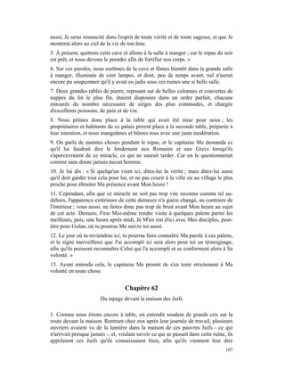aussi, Je serai ressuscité dans l'esprit de toute vérité et de toute sagesse, et que Je
monterai alors au ciel de la vie de ton âme.
5. À présent, quittons cette cave et allons à la salle à manger ; car le repas du soir
est prêt, et nous devons le prendre afin de fortifier nos corps. »
6. Sur ces paroles, nous sortîmes de la cave et fûmes bientôt dans la grande salle
à manger, illuminée de cent lampes, et dont, peu de temps avant, nul n'aurait
encore pu soupçonner qu'il y avait eu jadis sous ces ruines une si belle salle.
7. Deux grandes tables de pierre, reposant sur de belles colonnes et couvertes de
nappes du lin le plus fin, étaient disposées dans un ordre parfait, chacune
entourée du nombre nécessaire de sièges des plus commodes, et chargée
d'excellents poissons, de pain et de vin.
8. Nous prîmes donc place à la table qui avait été mise pour nous ; les
propriétaires et habitants de ce palais prirent place à la seconde table, préparée à
leur intention, et nous mangeâmes et bûmes tous avec une juste modération.
9. On parla de maintes choses pendant le repas, et le capitaine Me demanda ce
qu'il lui faudrait dire le lendemain aux Romains et aux Grecs lorsqu'ils
s'apercevraient de ce miracle, ce qui ne saurait tarder. Car on le questionnerait
comme sans doute jamais aucun homme.
10. Je lui dis : « Si quelqu'un vient ici, dites-lui la vérité ; mais dites-lui aussi
qu'il doit garder tout cela pour lui, et ne pas courir à la ville ou au village le plus
proche pour ébruiter Ma présence avant Mon heure !
11. Cependant, afin que ce miracle ne soit pas trop vite reconnu comme tel au-
dehors, l'apparence extérieure de cette demeure n'a guère changé, au contraire de
l'intérieur ; vous aussi, ne faites donc pas trop de bruit avant Mon heure au sujet
de cet acte. Demain, J'irai Moi-même rendre visite à quelques païens parmi les
meilleurs, puis, une heure après midi, Je M'en irai d'ici avec Mes disciples, peut-
être pour Golan, où tu pourras Me suivre toi aussi.
12. Le jour où tu reviendras ici, tu pourras faire connaître Ma parole à ces païens,
et le signe merveilleux que J'ai accompli ici sera alors pour toi un témoignage,
afin qu'ils puissent reconnaître Celui qui l'a accompli et se conforment alors à Sa
volonté. »
13. Ayant entendu cela, le capitaine Me promit de s'en tenir strictement à Ma
volonté en toute chose.


                                   Chapitre 62
                       Du tapage devant la maison des Juifs

1. Comme nous étions encore à table, on entendit soudain de grands cris sur la
route devant la maison. Rentrant chez eux après leur journée de travail, plusieurs
ouvriers avaient vu de la lumière dans la maison de ces pauvres Juifs - ce qui
n'arrivait presque jamais -, et, voulant savoir ce qui se passait dans cette ruine, ils
appelaient ces Juifs qu'ils connaissaient bien, afin qu'ils viennent leur dire
                                                                                   107
 