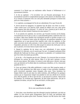 comment il se faisait que ces méchantes salles fussent si brillamment et si
joyeusement éclairées.
2. Je dis au capitaine : « Va toi-même voir ces bruyants personnages. Ils te
reconnaîtront aussitôt et comprendront pourquoi cette maison est illuminée ainsi,
ils se tairont et rentreront chez eux sans plus demander pourquoi la maison des
juifs est si bien éclairée. »
3. Le capitaine, accompagné de l'un de ses subordonné, fit ce que J'avais dit.
4. Arrivé devant les tapageurs, le capitaine leur dit d'une voix forte et sévère :
« Que voulez-vous à ces pauvres Juifs, quand j'ai affaire avec eux, ainsi qu'un
autre seigneur bien plus puissant ? À cause de vous, n'aurais-je pas le droit, en
pleine nuit, de faire éclairer l'intérieur de cette maison ?! »
5. À ces paroles du capitaine, les ouvriers, qui l'avaient reconnu sur-le-champ,
s'excusèrent de n'avoir pas su cela, et, ayant demandé pardon, rentrèrent chez eux
en silence. Mais leurs familles leur racontèrent aussitôt ce qu'elles avaient vu et
entendu, et il s'ensuivit toutes sortes de réflexions, de questions mutuelles et de
suppositions sur ce que pouvait bien signifier cette visite du capitaine, et d'un
autre souverain encore plus puissant, à cette maison juive tout à fait misérable.
Cependant, personne en ville n'osa aller jusqu'à la maison des Juifs pour voir ce
qui s'y passait, et on nous laissa en paix toute la nuit.
6. Quand le capitaine fut de retour avec son subordonné, il nous raconta
comment il s'y était pris, avec le succès que l'on sait ; il craignait seulement d'être
débordé dès l'aube par les Grecs, qui aimaient à se plaindre, et il souhaitait donc
que l'on évitât cela autant que possible.
7. Je lui dis : « Ne t'inquiète pas de cela ! Demain, il se trouvera bien un moyen
d'éloigner les curieux de cette maison. Mais il se fait tard à présent, et nous
devons nous reposer. Moi-même, Je resterai à cette table pour y dormir, mais que
ceux qui désirent un lit aillent dans les nombreuses chambres, et ils y trouveront
quantité de lits ! »
8. Ceux qui étaient à Ma table préférèrent y rester avec Moi jusqu'au matin, et
seuls les Juifs quittèrent leur table pour se rendre à leurs anciennes chambres,
qu'ils trouvèrent cependant toutes changées elles aussi. Nous laissâmes les
lampes brûler toute la nuit dans les salles éclairées, afin d'effrayer les quelques
curieux qui se risqueraient malgré tout pendant la nuit aux abords de la maison
juive afin de guetter, ne fût-ce que de loin, ce qui pouvait s'y passer. Apercevant
les lumières, ils n'osèrent pas s'approcher, de peur d'être découverts, soit par le
capitaine lui-même, soit par l'un de ses serviteurs, et d'être punis.


                                   Chapitre 63
                        De la vraie sanctification du sabbat

1. Ainsi donc, nous dormîmes sans être dérangés jusqu'au lendemain, qui était un
sabbat. Ce jour n'avait guère d'importance pour ces Juifs, qui pensaient déjà
presque plus en païens qu'en Juifs. Pourtant, l'ancien vint Me trouver dès l'aube
                                                                                   108
 