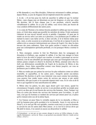 et Me demanda si, avec Mes disciples, J'observais strictement le sabbat, puisque,
depuis Moïse, ce jour du Seigneur devait impérativement être sanctifié.
2. Je dis : « Il est bon pour les Juifs de sanctifier le sabbat tel que l'a institué
Moïse ; mais chaque jour est désormais un jour du Seigneur, et celui qui, selon
Ma doctrine, fait le bien chaque jour à son prochain, celui-là sanctifie
véritablement le sabbat. En ce jour de sabbat, vous n'avez donc pas besoin de
vous conduire différemment des autres jours.
3. Le corps de l'homme a les mêmes besoins pendant le sabbat que tous les autres
jours, et il doit donc autant que possible les satisfaire de même. Il doit seulement
s'abstenir de tout travail lucratif servile et pénible. Cependant, s'il peut par là
rendre un service utile à un autre ou à plusieurs, il ne profanera pas le sabbat en
mettant la main à une tâche servile, si dure soit-elle, et Je le bénirai même pour
cela ; mais, si cette occasion ne se présente pas, il est bon de se reposer le jour du
sabbat et de se consacrer intérieurement aux choses de l'esprit. Car, dans les durs
travaux des jours ordinaires, l'âme n'est guère encline à rentrer en elle-même
pour une contemplation spirituelle profonde, et c'est pourquoi Moïse a institué le
sabbat.
4. Mais enseigner, comme le font les Pharisiens dans les synagogues de
Jérusalem et d'ailleurs, que, pendant le sabbat, il ne faut rien manger ni boire
après le lever du soleil et jusqu'à son coucher, ni rendre à quiconque un service
matériel, c'est là une absurdité qui témoigne que ceux qui l'enseignent n'ont eux-
mêmes jamais compris ni observé la doctrine de Moïse, amenant ainsi chez les
Juifs une déformation considérable de l'esprit de la doctrine de Moïse et des
prophètes. Aussi, faites aujourd'hui comme vous faisiez jusqu'ici, car vous ne
profanerez pas le sabbat à Mes yeux.
5. Mais ne rendez pas aux païens les services les plus ordinaires contre un salaire
misérable, ni aujourd'hui, ni les autres jours ; lorsqu'ils auront eux-mêmes
embrassé Ma doctrine et qu'ils vous traiteront vous aussi comme leur prochain,
vous pourrez leur rendre toutes sortes de services par amour et par amitié
fraternelle, afin que la paix et la concorde règnent entre vous. Et Je vous ai dit là
tout ce qui regardait la vraie sanctification du sabbat.
6. Même chez les païens, les plus sages disent qu'il vaut mieux, quand les
circonstances l'exigent, rendre un service à son prochain qu'aller au temple pour
y servir un dieu qui n'a nul besoin des services des hommes. Ainsi, l'unique vrai
Dieu n'a certes pas besoin des services des hommes pour Lui-même ; ce qu'Il
veut, c'est que les hommes se rendent des services par amour pour Lui, et parce
qu'ils s'aiment entre eux de la même façon.
7. Car l'amour est pour l'âme le véritable engrais de la vie éternelle, et Dieu a
créé les hommes pour qu'ils accèdent à la vie éternelle. Aussi, le vrai service de
Dieu(*), et le seul qui Me soit agréable, consiste avant tout à ce que les hommes
se servent les uns les autres dans Mon amour ; et si c'est là le service divin qui
Me plaît le mieux, il ne saurait en aucun cas désacraliser le sabbat.

(*) Gottesdienst : ce mot qui, au sens courant, désigne le service ou l'office religieux, le culte,
signifie littéralement « service de Dieu», ce qui pourrait sous-entendre l'idée de « rendre service
à Dieu ». (N.d.T.)
                                                                                               109
 
