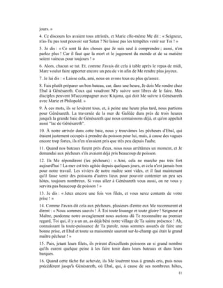 jours. »
4. Ce discours les avaient tous attristés, et Marie elle-même Me dit : « Seigneur,
n'as-Tu pas tout pouvoir sur Satan ? Ne laisse pas les tempêtes venir sur Toi ! »
5. Je dis : « Ce sont là des choses que Je suis seul à comprendre ; aussi, n'en
parlez plus ! Car il faut que la mort et le jugement du monde et de sa matière
soient vaincus pour toujours ! »
6. Alors, chacun se tut. Et, comme J'avais dit cela à table après le repas de midi,
Marc voulut faire apporter encore un peu de vin afin de Me rendre plus joyeux.
7. Je lui dis : « Laisse cela, ami, nous en avons tous eu plus qu'assez.
8. Fais plutôt préparer un bon bateau, car, dans une heure, Je dois Me rendre chez
Ebal à Génésareth. Ceux qui voudront M'y suivre sont libres de le faire. Mes
disciples peuvent M'accompagner avec Kisjona, qui doit Me suivre à Génésareth
avec Marie et Philopold. »
9. À ces mots, ils se levèrent tous, et, à peine une heure plus tard, nous partions
pour Génésareth. La traversée de la mer de Galilée dura près de trois heures
jusqu'à la grande baie de Génésareth que nous connaissons déjà, et qu'on appelait
aussi "lac de Génésareth".
10. À notre arrivée dans cette baie, nous y trouvâmes les pêcheurs d'Ebal, qui
étaient justement occupés à prendre du poisson pour lui, mais, à cause des vagues
encore trop fortes, ils n'en n'avaient pris que très peu depuis l'aube.
11. Quand nos bateaux furent près d'eux, nous nous arrêtâmes un moment, et Je
demandai aux pêcheurs s'ils avaient déjà pris beaucoup de poisson.
12. Ils Me répondirent (les pêcheurs) : « Ami, cela ne marche pas très fort
aujourd'hui ! La mer est très agitée depuis quelques jours, et cela n'est jamais bon
pour notre travail. Les viviers de notre maître sont vides, et il faut maintenant
qu'il fasse venir des poissons d'autres lieux pour pouvoir contenter un peu ses
hôtes, toujours nombreux. Si vous allez à Génésareth vous aussi, on ne vous y
servira pas beaucoup de poisson ! »
13. Je dis : « Jetez encore une fois vos filets, et vous serez contents de votre
prise ! »
14. Comme J'avais dit cela aux pêcheurs, plusieurs d'entre eux Me reconnurent et
dirent : « Nous sommes sauvés ! À Toi toute louange et toute gloire ! Seigneur et
Maître, pardonne notre aveuglement nous aurions dû Te reconnaître au premier
regard, Toi qui, il y a un an, as déjà béni notre village de Ta sainte présence ! Ah,
connaissant la toute-puissance de Ta parole, nous sommes assurés de faire une
bonne prise, et Ebal et toute sa maisonnée sauront sur-le-champ qui était le grand
maître pêcheur ! »
15. Puis, jetant leurs filets, ils prirent d'excellents poissons en si grand nombre
qu'ils eurent quelque peine à les faire tenir dans leurs bateaux et dans leurs
barques.
16. Quand cette tâche fut achevée, ils Me louèrent tous à grands cris, puis nous
précédèrent jusqu'à Génésareth, où Ebal, qui, à cause de ses nombreux hôtes,
                                                                                  11
 
