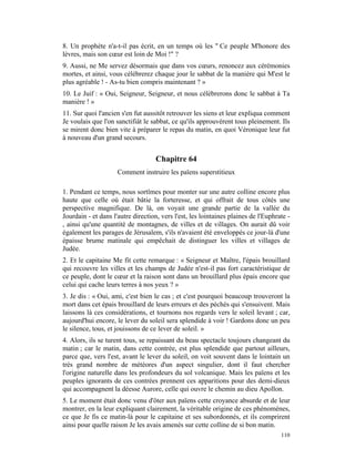 8. Un prophète n'a-t-il pas écrit, en un temps où les " Ce peuple M'honore des
lèvres, mais son cœur est loin de Moi !" ?
9. Aussi, ne Me servez désormais que dans vos cœurs, renoncez aux cérémonies
mortes, et ainsi, vous célébrerez chaque jour le sabbat de la manière qui M'est le
plus agréable ! - As-tu bien compris maintenant ? »
10. Le Juif : « Oui, Seigneur, Seigneur, et nous célébrerons donc le sabbat à Ta
manière ! »
11. Sur quoi l'ancien s'en fut aussitôt retrouver les siens et leur expliqua comment
Je voulais que l'on sanctifiât le sabbat, ce qu'ils approuvèrent tous pleinement. Ils
se mirent donc bien vite à préparer le repas du matin, en quoi Véronique leur fut
à nouveau d'un grand secours.


                                    Chapitre 64
                     Comment instruire les païens superstitieux

1. Pendant ce temps, nous sortîmes pour monter sur une autre colline encore plus
haute que celle où était bâtie la forteresse, et qui offrait de tous côtés une
perspective magnifique. De là, on voyait une grande partie de la vallée du
Jourdain - et dans l'autre direction, vers l'est, les lointaines plaines de l'Euphrate -
, ainsi qu'une quantité de montagnes, de villes et de villages. On aurait dû voir
également les parages de Jérusalem, s'ils n'avaient été enveloppés ce jour-là d'une
épaisse brume matinale qui empêchait de distinguer les villes et villages de
Judée.
2. Et le capitaine Me fit cette remarque : « Seigneur et Maître, l'épais brouillard
qui recouvre les villes et les champs de Judée n'est-il pas fort caractéristique de
ce peuple, dont le cœur et la raison sont dans un brouillard plus épais encore que
celui qui cache leurs terres à nos yeux ? »
3. Je dis : « Oui, ami, c'est bien le cas ; et c'est pourquoi beaucoup trouveront la
mort dans cet épais brouillard de leurs erreurs et des péchés qui s'ensuivent. Mais
laissons là ces considérations, et tournons nos regards vers le soleil levant ; car,
aujourd'hui encore, le lever du soleil sera splendide à voir ! Gardons donc un peu
le silence, tous, et jouissons de ce lever de soleil. »
4. Alors, ils se turent tous, se repaissant du beau spectacle toujours changeant du
matin ; car le matin, dans cette contrée, est plus splendide que partout ailleurs,
parce que, vers l'est, avant le lever du soleil, on voit souvent dans le lointain un
très grand nombre de météores d'un aspect singulier, dont il faut chercher
l'origine naturelle dans les profondeurs du sol volcanique. Mais les païens et les
peuples ignorants de ces contrées prennent ces apparitions pour des demi-dieux
qui accompagnent la déesse Aurore, celle qui ouvre le chemin au dieu Apollon.
5. Le moment était donc venu d'ôter aux païens cette croyance absurde et de leur
montrer, en la leur expliquant clairement, la véritable origine de ces phénomènes,
ce que Je fis ce matin-là pour le capitaine et ses subordonnés, et ils comprirent
ainsi pour quelle raison Je les avais amenés sur cette colline de si bon matin.
                                                                                    110
 