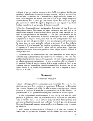 6. Quand Je leur eus enseigné tout cela, ce dont ils Me remercièrent fort, l'un des
principaux subordonnés du capitaine fit cette remarque : « Il sera tout de même
bien difficile de détourner de la superstition le peuple ordinaire surtout, qui,
selon ce qu'enseignent les prêtres, voit dans chaque nuage, chaque image que
forme la brume, dans la fumée qui s'élève d'une cuisine, dans le bois qui crépite
plus ou moins en brûlant, des esprits et de gnomes de toute espèce, et qui attend
bonheur ou malheur de leur aspect et de leur mouvement !
7. Car il y a finalement toujours quelque chose de spirituel à la base de tous ces
phénomènes souvent fort curieux, et aucun phénomène quel qu'il soit ne se
manifesterait sous une forme extérieure visible sans une raison profonde qui est
donc la cause première de son apparition. Et c'est cette cause première que les
anciens sages ont personnifiée de manière symbolique afin que le peuple la
comprenne et la perçoive mieux, mais, bien sûr, cette correspondance n'est plus
comprise que d'un très petit nombre, et tous les autres prennent le phénomène
lui-même pour sa cause spirituelle profonde et première. Il est donc difficile
d'enseigner à de tels hommes d'une manière convaincante que ce qu'ils voient
n'est pas ce qu'ils voient ni ce qu'ils croient, mais, en quelque sorte, l'apparence
extérieure nécessaire d'une cause profonde, d'une origine première invisible à
leurs yeux de chair.
8. Il s'ensuit donc une autre question : ne vaut-il finalement pas mieux ne pas
détourner trop soudainement de leur superstition les hommes de cette sorte ? Ils
perdraient certes ainsi les fausses croyances qu'ils ont, mais ce qu'ils gagneraient
en échange ne se montrerait pas assez vite sous un jour tout à fait convaincant, et
ils auraient tôt fait de tomber, comme déjà un grand nombre de Grecs et de
Romains, dans un matérialisme particulièrement difficile à extirper, ce qui, en
vérité, est déjà le cas de bien des habitants de cette ville. - Seigneur et Maître,
que dis-Tu de cela ? »


                                  Chapitre 65
                            Sur la manière d'enseigner

1. Je dis : « Je ne peux te répondre que ce que Je vous ai déjà dit, à vous et à Mes
disciples : enseignez-leur avant tout la connaissance de l'unique vrai Dieu et de
Son royaume d'amour et de vérité éternelle, et montrez-leur par votre exemple
comment se conformer à la doctrine que vous avez reçue de Moi. Ensuite, c'est
par Mon esprit en eux qu'ils se hausseront jusqu'à toute vérité et toute sagesse.
2. Je vous ai déjà montré assez clairement, à Pella, qu'il y avait bien une cause
profonde et spirituelle à tous les phénomènes qui se produisent sur cette terre,
donc en l'homme aussi. Mais il n'est pas utile pour autant d'enseigner tout cela
aux gens dès le commencement, mais seulement l'essentiel, que vous connaissez
bien ; une fois que cela aura pris racine, tout le reste se fera sans peine, et comme
de soi-même.
3. Mais, surtout au commencement, il importe de ne pas vous consacrer à
l'explication des phénomènes du monde naturel - d'abord parce que vous ne les
                                                                                 111
 