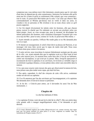 comprenez pas vous-mêmes tout à fait clairement, ensuite parce que le vrai salut
d'une âme ne dépend pas de cette connaissance. Instruisez les hommes afin qu'ils
aient une foi vivante et qu'ils se conforment à Ma volonté, que vous connaissez ;
tout le reste, J'y pourvoirai Moi-même par la suite ! Car celui qui observe Mes
commandements et M'aime par-dessus tout en vérité et dans ses actes, Je
viendrai à lui en personne et Me révélerai à lui en toute chose selon ce qu'il
pourra supporter.
4. Car J'ai réparti diversement les talents entre les hommes, afin que chacun
puisse exercer la charité que J'ai ordonnée en servant son prochain selon son
talent propre. Aussi, ne vous occupez pas, pour le moment, de développer les
talents particuliers des hommes, mais seulement d'enseigner l'essentiel que vous
avez reçu de Moi ; pour le reste, comme Je l’ai dit, J'y pourvoirai Moi-même. »
5. Ayant entendu ces paroles, l'officier Me rendit grâce et ne Me demanda plus
rien à ce sujet.
6. Or durant cet enseignement, le soleil s'était élevé au-dessus de l'horizon, et un
messager vint nous faire savoir que le repas du matin était prêt. Nous nous
levâmes donc pour rentrer à la maison.
7. À notre arrivée, nous trouvâmes la maison littéralement assiégée par des gens
de la ville ; car, ayant entendu dire que le capitaine avait eu à faire toute la nuit
dans cette maison juive, ils auraient bien voulu faire dire à l'un de ses habitants,
contre une récompense, ce qui avait pu s'y passer. Mais, lorsqu'ils aperçurent et
reconnurent de loin le capitaine et ses serviteurs, ils levèrent ce véritable siège et
se retirèrent à quelque distance, et nous pûmes donc entrer sans encombre dans la
maison.
8. Là, sans nous soucier outre mesure des gens qui observaient la maison de loin,
nous prîmes sans plus tarder notre repas, qui était fort bon.
9. Peu après, cependant, le chef des citoyens de cette ville arriva, souhaitant
rendre ses devoirs au capitaine.
10. Il se fit annoncer par l'un des serviteurs qui l'accompagnaient, et le capitaine
Me demanda alors s'il devait le laisser se présenter.
11. Je lui dis : « Celui-là peut entrer, car il deviendra lui aussi l'un de Mes
instruments. »


                                    Chapitre 66
                            Le chef des habitants d’Abila

1. Le capitaine fit donc venir devant lui le chef de la ville(*). Dès son entrée dans
cette grande salle à manger magnifiquement ornée, il lui demanda ce qu'il
désirait.

(*) Le terme allemand employé par Lorber (Bürgeroberster) est, comme souvent, trop vague
pour que l'on puisse attribuer un statut précis à ce Grec -magistrat ou notable- dans les
institutions de l'Empire romain. (N.d.T.)
                                                                                     112
 