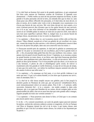 2. Le chef était un homme fort sensé et de grande expérience, et qui connaissait
fort bien cette maison de l'intérieur comme de l'extérieur. Il répondit avec
étonnement : « Noble maître au nom du très puissant empereur de Rome, la plus
grande et la plus puissante cité de la terre, j'ai entendu dire que tu étais ici, sans
doute pour une affaire officielle très pressante, et il était donc de mon devoir, ni
plus ni moins, de te rendre cette visite et de te demander avec soumission si tu
n'avais pas besoin de mes services. Me voici donc devant toi, tout surpris, et je
crois à présent pouvoir dire d'avance que tu n'as guère besoin de mes services;
car si tu as pu, sans m'en informer ni me demander mon aide, transformer en
secret en un véritable palais la maison en ruine de ces pauvres Juifs, mon aide te
sera tout aussi superflue à présent. Mais si, malgré tout, tu as encore besoin de
quelque chose, ma personne et ma vie sont à ta disposition ! »
3. Le capitaine : « Reste donc ici, car tu pourras encore m'être utile en bien des
choses ! Mais d'abord, assieds-toi et bois un gobelet de cet excellent vin vieux,
qui, venant des temps les plus anciens, a été retrouvé, parfaitement conservé dans
une cuve de pierre très propre, dans une cave ensevelie sous les ruines. »
4. S'asseyant aussitôt près du capitaine, le chef prit le gobelet et commença par
goûter le vin pour se convaincre de son excellence, puis le but à grands traits et
dit : « Ah, j'ai pourtant déjà goûté bien des fois aux meilleurs vins connus ; mais
jamais rien de pareil n'avait franchi mes lèvres ! Capitaine, tu es reconnu comme
un grand homme en toute chose, et un héros sans égal dont beaucoup glorifient
les actes, mais pardonne-moi cette observation : si cela est ton œuvre, alors, tu es
plutôt un dieu qu'un homme ! Car il n'est possible qu'a des dieux, et en aucun cas
à des hommes, si pleins de zèle et d'intelligence qu'ils soient, de relever si
royalement cette très grande et vieille forteresse, à coup sûr en très peu de temps,
et sans que j'en sache rien ; car même les meilleurs maçons auraient mis plus de
dix années à relever une telle ruine ! »
5. Le capitaine : « Ta remarque est fort juste, si ce n'est qu'elle s'adresse à un
autre que moi ! À qui, tu le sauras bientôt, et c'est alors que tu pourras me servir ;
mais en attendant, bois ! »
6. Le chef de la ville laissa remplir encore son gobelet, puis le but jusqu'à la
dernière goutte en l'honneur de celui qui, par son pouvoir véritablement divin,
avait miraculeusement relevé cet ancien palais. Puis il dit : « À présent, noble
souverain, j'aimerais fort - si tu y consens - me rendre compte si, dans cette
demeure, qui, à en juger par l'étendue de ses ruines, devait compter jadis un très
grand nombre de salles, tout est en aussi bon état que cette grande salle à manger,
naguère peuplée de toute une vermine animale ! »
7. Le capitaine : « Nous pourrons sans doute le faire, si Celui que t u ne connais
pas encore parmi nous y consent. »
8. Je dis : « Il y consent assurément, car seuls de grands signes peuvent ramener
les païens, surtout des stoïciens endurcis comme ce magistrat, à la foi en l'unique
vrai Dieu et Seigneur éternel du ciel et de la terre, à qui toutes choses sont
possibles et qui a tiré de Lui-même toutes choses, les créant et les façonnant par
Sa parole. »

                                                                                  113
 