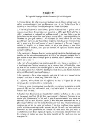 Chapitre 67
            Le capitaine explique au chef de la ville qui est le Seigneur

1. Comme J'avais dit cela, nous nous levâmes tous et allâmes visiter toutes les
salles, grandes et petites, ainsi que l'immense cave ; le chef de la ville en fut si
surpris et si émerveillé qu'il osait à peine parler, frappé de respect.
2. Ce n'est qu'au bout de deux heures, quand, de retour dans la grande salle à
manger, nous fûmes de nouveau assis autour de la table, qu'il dit (le chef de la
ville) : « À présent, je crois qu'il y a un Dieu éternel, et que c'est Celui en qui les
juifs croient encore aujourd'hui bien qu'avec peu de zèle -, Le priant parfois et Le
célébrant un jour par semaine. Car accomplir de telles choses ne doit être
possible qu'à Celui qui, par l'autorité de Sa parole éternelle, a fait l'immensité du
ciel et cette terre dont nul homme n'a encore découvert la fin, qui l'a parée,
animée et peuplée en y faisant croître et vivre des plantes et des bêtes
innombrables et diverses, ainsi que les hommes. Ô capitaine, fais-moi mieux
connaître ce Dieu ! »
3. Le capitaine : « Regarde donc cet homme assis à ma droite, S'entretenant avec
ma fille, qu'Il a miraculeusement guérie, à Pella, d'une très grave maladie. Je n'ai
pas besoin de t'en dire davantage pour le moment, car tu apprendras d'autres
détails par la suite ! »
4. Le chef M'observa alors avec attention, puis dit à voix basse au capitaine : « Il
a bien l'apparence d'un être humain, et, par le costume, d'un Juif de Galilée ; mais
ce doit être un homme d'une extrême piété et tout dévoué au grand Dieu des
Juifs, pour que ce Dieu l'ait élevé à cette puissance inouïe, que d'autres Juifs très
pieux ont dû connaître aussi par le passé. »
5. Le capitaine : « Tu as raison en partie, mais pour le reste, tu es encore loin du
compte ! Mais avec le temps, tu y verras plus clair. »
6. Là-dessus, Me tournant vers le capitaine, Je dis : « Tu peux lui en dire
davantage dès à présent, car il le comprendra. »
7. Alors, au grand étonnement de Mes disciples eux-mêmes, le capitaine se mit à
parler de Moi au chef, qui comprit tout ce qu'on lui disait, et aucun doute ne
subsista dans son âme.
8. Sachant bien désormais à qui il avait affaire en Moi, le chef de la ville se leva
et, s'avançant vers Moi, Me dit d'un cœur soumis : « Seigneur, Seigneur, je ne
croirai plus désormais qu'en Toi seul, et sans le moindre doute, avec toute ma
maison ! Mais dis-moi, Toi aussi, ce que je dois faire pour transmettre ma foi le
plus vite possible au cœur des autres hommes ; car mon âme est ainsi faite que je
voudrais que ce qui me cause un bonheur et une joie extrêmes puisse aussitôt
rendre heureux et contents tous les hommes, ce que, bien sûr, nos pauvres forces
humaines ne nous permettent pas souvent de faire aussi vite que nous le
souhaiterions. Mais Toi, Seigneur, Seigneur, Tu connais déjà très clairement tous
les moyens et toutes les voies de toute éternité, et Toi seul peux me les
enseigner ! »

                                                                                   114
 