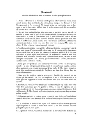 Chapitre 68
       Amour et patience sont pour les hommes les deux principales vertus

1 . Je dis : « L'amour et la patience sont la grande affaire en toute chose, en ce
monde comme dans tout l'infini. En vérité, tu ne manques pas d'amour, et c'est
bien pourquoi Je t'ai permis de Me trouver et de Me reconnaître sans tarder ;
mais ce qui te fait encore défaut, c'est la vraie patience qui doit se concilier
pleinement avec cet amour.
2. Ne fais donc aujourd'hui en Mon nom que ce qui sera en ton pouvoir, et
demain, tu sauras bien ce qu'il te sera encore possible de faire pour atteindre un
noble but ! Car, dans le vaste monde que Je vous ai destiné, rien ne se fait
comme on casse sur son genou un vieux morceau de bois pourri ! S'il en était
ainsi, Je ne Me serais jamais incarné pour venir à vous, les hommes, et Je ne Me
donnerais pas tant de peine, pour ainsi dire, pour vous enseigner Moi-même les
choses de Mon royaume avec cette grande patience.
3. Tout homme jouit d'un complet libre arbitre qui doit être considéré et respecté
avant toute chose. C'est pourquoi le mieux n'est pas de montrer d'abord aux gens,
surtout pas à ceux qui ne sont pas encore spécialement familiers de la doctrine
stoïcienne, le grand signe miraculeux que J'ai accompli ici, mais de leur faire
connaître Mon existence, en esprit sans commencement ni fin, et ainsi de leur
enseigner l'unique vrai Dieu ; ensuite, qu'ils connaissent Sa volonté, et que celui
qui l'accomplit a atteint le vrai but.
4. Si les gens acceptent cela sans contrainte extérieure - qu'elle soit physique ou
morale -, et s'ils entreprennent sérieusement de se conformer à cette doctrine,
alors seulement, vous pourrez commencer à leur parler de Mes signes singuliers
et de Mon omniprésence, et cela les fortifiera, tant dans leur foi que dans les
actes qui s'ensuivent.
5. Mais, pour les stoïciens endurcis, vous pouvez fort bien les convertir par les
signes que J'accomplis ; car ceux qui méprisent la vie et désirent la mort et le
néant peuvent supporter un coup assez violent sans que leur libre arbitre en
souffre.
6. Pourtant, ne parlez pas trop de ce signe tout de suite ; car il y a déjà dans cette
ville deux personnes que J'ai guéries à Pella, ce que le capitaine et ses
subordonnés savent fort bien, et ces deux personnes guéries témoigneront déjà
suffisamment de Moi. Ensuite seulement, vous pourrez commencer à parler de ce
qui est arrivé ici.
7. Faites avec patience et en tout amour ce que Je vous ai dit, et c'est ainsi que
vous récolterez en Mon nom une riche moisson humaine pour Mon royaume de
vie !
8. Car voici que le maître d'une vigne avait embauché deux ouvriers pour sa
vigne et promis à chacun le même bon salaire. Et les deux ouvriers s'étaient
partagé la vigne en parts égales.
9. Le premier ouvrier, voulant se montrer zélé et travailleur afin d'obtenir du
                                                                                  115
 