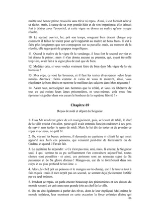 maître une bonne prime, travailla sans trêve ni repos. Ainsi, il eut bientôt achevé
sa tâche ; mais, à cause de sa trop grande hâte et de son impatience, elle laissait
fort à désirer pour l'essentiel, et cette vigne ne donna au maître qu'une maigre
récolte.
10. Le second ouvrier, lui, prit son temps, songeant bien devant chaque cep
comment il fallait le traiter pour qu'il rapportât au maître de bons fruits. Il eut à
faire plus longtemps que son compagnon sur sa parcelle, mais, au moment de la
récolte, elle regorgeait de grappes magnifiques.
11. Quand le maître de la vigne fit la vendange, il loua fort le second ouvrier et
lui donna la prime ; mais il n'en donna aucune au premier, qui, ayant travaillé
trop vite, avait fait à la vigne plus de mal que de bien.
12. Méditez cela, si vous voulez vraiment faire du bien dans Ma vigne de la vie
humaine !
13. Mes ceps, ce sont les hommes, et il faut les traiter diversement selon leurs
natures diverses ; faites comme Je viens de vous le montrer, ainsi, vous
récolterez de bons fruits et recevrez le meilleur des salaires dans Mon royaume !
14. Avant tout, n'enseignez aux hommes que la vérité, et vous les libérerez de
tout ce qui retient leurs âmes prisonnières, et vous-mêmes, cela vous fera
éprouver et goûter dans vos cœurs le bonheur de la suprême liberté ! »


                                  Chapitre 69
                       Repas de midi et départ du Seigneur

1. Tous Me rendirent grâce de cet enseignement, puis, se levant de table, le chef
de la ville voulut s'en aller, parce qu'il avait entendu l'ancien ordonner à ses gens
de servir sans tarder le repas de midi. Mais Je lui dis de tester et de prendre ce
repas avec nous, ce qu'il fit.
2. Or, voyant les beaux poissons, il demanda au capitaine si c'était lui qui avait
apporté aux Juifs ces poissons, qui venaient peut-être de Génésareth ou de
Gadara, et quand il l'avait fait.
3. Le capitaine lui répondit : « Ce n'est pas moi, ami, mais, là encore, le Seigneur
seul, à qui, comme tu as pu suffisamment t'en convaincre aujourd'hui, toutes
choses sont possibles - et ainsi, ces poissons sont un nouveau signe de Sa
puissance et de Sa gloire divines ! Manges-en, car ils te fortifieront dans ton
corps et au plus profond de ton âme. »
4. Alors, le chef prit un poisson et le mangea sur-le-champ, car il le trouva tout à
fait exquis ; mais il n'en reprit pas un second, se sentant déjà pleinement fortifié
par ce seul poisson.
5. Pendant ce repas, on parla encore beaucoup des phénomènes et des choses du
monde naturel, ce qui causa une grande joie au chef de la ville.
6. On en vint également à parler des rêves, dont Je leur expliquai Moi-même le
monde intérieur, leur montrant en cette occasion la force créatrice divine qui
                                                                                 116
 