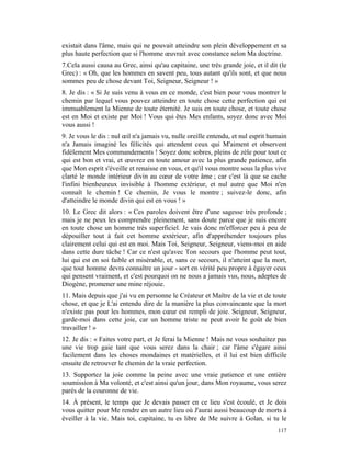 existait dans l'âme, mais qui ne pouvait atteindre son plein développement et sa
plus haute perfection que si l'homme œuvrait avec constance selon Ma doctrine.
7.Cela aussi causa au Grec, ainsi qu'au capitaine, une très grande joie, et il dit (le
Grec) : « Oh, que les hommes en savent peu, tous autant qu'ils sont, et que nous
sommes peu de chose devant Toi, Seigneur, Seigneur ! »
8. Je dis : « Si Je suis venu à vous en ce monde, c'est bien pour vous montrer le
chemin par lequel vous pouvez atteindre en toute chose cette perfection qui est
immuablement la Mienne de toute éternité. Je suis en toute chose, et toute chose
est en Moi et existe par Moi ! Vous qui êtes Mes enfants, soyez donc avec Moi
vous aussi !
9. Je vous le dis : nul œil n'a jamais vu, nulle oreille entendu, et nul esprit humain
n'a Jamais imaginé les félicités qui attendent ceux qui M'aiment et observent
fidèlement Mes commandements ! Soyez donc sobres, pleins de zèle pour tout ce
qui est bon et vrai, et œuvrez en toute amour avec la plus grande patience, afin
que Mon esprit s'éveille et renaisse en vous, et qu'il vous montre sous la plus vive
clarté le monde intérieur divin au cœur de votre âme ; car c'est là que se cache
l'infini bienheureux invisible à l'homme extérieur, et nul autre que Moi n'en
connaît le chemin ! Ce chemin, Je vous le montre ; suivez-le donc, afin
d'atteindre le monde divin qui est en vous ! »
10. Le Grec dit alors : « Ces paroles doivent être d'une sagesse très profonde ;
mais je ne peux les comprendre pleinement, sans doute parce que je suis encore
en toute chose un homme très superficiel. Je vais donc m'efforcer peu à peu de
dépouiller tout à fait cet homme extérieur, afin d'appréhender toujours plus
clairement celui qui est en moi. Mais Toi, Seigneur, Seigneur, viens-moi en aide
dans cette dure tâche ! Car ce n'est qu'avec Ton secours que l'homme peut tout,
lui qui est en soi faible et misérable, et, sans ce secours, il n'atteint que la mort,
que tout homme devra connaître un jour - sort en vérité peu propre à égayer ceux
qui pensent vraiment, et c'est pourquoi on ne nous a jamais vus, nous, adeptes de
Diogène, promener une mine réjouie.
11. Mais depuis que j'ai vu en personne le Créateur et Maître de la vie et de toute
chose, et que je L'ai entendu dire de la manière la plus convaincante que la mort
n'existe pas pour les hommes, mon cœur est rempli de joie. Seigneur, Seigneur,
garde-moi dans cette joie, car un homme triste ne peut avoir le goût de bien
travailler ! »
12. Je dis : « Faites votre part, et Je ferai la Mienne ! Mais ne vous souhaitez pas
une vie trop gaie tant que vous serez dans la chair ; car l'âme s'égare ainsi
facilement dans les choses mondaines et matérielles, et il lui est bien difficile
ensuite de retrouver le chemin de la vraie perfection.
13. Supportez la joie comme la peine avec une vraie patience et une entière
soumission à Ma volonté, et c'est ainsi qu'un jour, dans Mon royaume, vous serez
parés de la couronne de vie.
14. À présent, le temps que Je devais passer en ce lieu s'est écoulé, et Je dois
vous quitter pour Me rendre en un autre lieu où J'aurai aussi beaucoup de morts à
éveiller à la vie. Mais toi, capitaine, tu es libre de Me suivre à Golan, si tu le
                                                                                  117
 