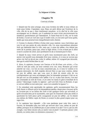 Le Seigneur à Golan


                                    Chapitre 70
                                   L'arrivée à Golan

1. Quand tout fut ainsi arrangé, nous nous levâmes de table et nous mîmes en
route pour Golan. Cependant, nous fîmes un petit détour par l'extérieur de la
ville, afin de ne pas y faire inutilement sensation ; et le chef de la ville nous
accompagna sur ce chemin, car il souhaitait lui aussi éviter provisoirement les
nombreux questionneurs qui l'attendaient. À l'autre bout de la ville, sur la route
de Golan, il avait un vieil ami à qui il rendit visite, et c'est ainsi qu'il nous quitta,
tandis que nous poursuivions tranquillement notre chemin.
2. Comme le chemin d'Abila à Golan était assez malaisé, nous n'arrivâmes que
vers le soir aux portes de cette dernière ville. Là, nous rencontrâmes plusieurs
Juifs qui habitaient dans la ville, mais qui, à cause du sabbat, n'en étaient pas
sortis de la journée, parce que, selon la règle stricte, il n'en avaient pas le droit
avant le coucher du soleil, aussi profitaient-ils de ce moment pour le faire.
3. Quand ils nous virent arriver et qu'ils nous reconnurent pour des Juifs, un
ancien vint aussitôt nous demander d'où nous venions, et si nous ne savions pas
qu'un vrai Juif ne devait pas violer le sabbat, même s'il voyageait par nécessité,
tant que le soleil brillait dans le ciel.
4. Alors, le capitaine s'avança vers l'ancien et lui dit d'une voix sévère : « Ces
.Juifs ne sont pas seuls, car nous sommes avec eux, nous, Romains qui avons
autorité sur vous ; vos lois ne nous concernent pas, et, si nous le voulons et le
jugeons nécessaire, les Juifs stupides doivent faire ce que nous voulons, même
un jour de sabbat, sans que vous ayez le droit de retenir celui de vos
coreligionnaires qui nous accompagne pour lui demander pourquoi il fait ou ne
fait pas ceci ou cela pendant votre sabbat. Car ici, et plus loin encore, c'est moi
qui commande au nom de César, et j'ai entre les mains le glaive tranchant de la
justice ! Quiconque voudra s'y opposer - qu'il soit Juif, Grec ou Romain, et que
ce soit un sabbat ou tout autre jour - aura à en connaître la rigueur ! »
5. En entendant cette apostrophe du capitaine, qu'ils reconnaissaient bien, les
Juifs furent si effrayés qu'ils lui demandèrent pardon, disant pour s'excuser qu'ils
ne l'avaient pas vu au milieu des Juifs et des quelques Grecs qui arrivaient, et
qu'ils n'avaient donc pu le reconnaître, sans quoi ils n'auraient certes pas arrêté et
questionné les Juifs parce qu'ils voyageaient un jour de sabbat ; car ils étaient
eux-mêmes de fidèles sujets de Rome et avaient le plus grand respect pour ses
sages lois.
6. Le capitaine leur répondit : « On vous pardonne pour cette fois, mais à
l'avenir, ne demandez plus aux Juifs qui arrivent chez vous, même un jour de
sabbat, pourquoi ils ne célèbrent pas ce jour comme il se doit ! Car si, par un zèle
aveugle, vous faites encore cela, je saurai vous en punir ! À présent, passez votre
chemin, ou rentrez dans vos demeures crasseuses ! »

                                                                                     119
 