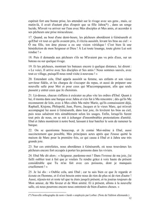 espérait fort une bonne prise, les attendait sur le rivage avec ses gens , mais, ce
matin-là, il avait d'autant plus d'espoir que sa fille Jahra(*) , dans un songe
lucide, M'avait vu arriver sur l'eau avec Mes disciples et Mes amis, et accorder à
ses pêcheurs une prise miraculeuse.
17. Quand, au bout d'une demi-heure, les pêcheurs abordèrent à Génésareth et
qu'Ebal vit tout ce qu'ils avaient pris, il s'écria aussitôt, levant les bras au ciel : «
Ô ma fille, ton âme pieuse a eu une vision véridique ! C'est bien là une
bénédiction de mon Seigneur et Dieu ! À Lui toute louange, toute gloire Lui soit
rendue ! »
18. Puis il demanda aux pêcheurs s'ils ne M'avaient pas vu près d'eux, sur un
bateau ou sur quelque rivage.
19. Et les pêcheurs, montrant les bateaux encore à quelque distance, lui dirent :
« Le voici, Il arrive avec Ses disciples et Ses amis ! Nous sommes sauvés, avec
tout ce village, puisqu'Il nous rend visite à nouveau ! »
20. Entendant cela, Ebal appela aussitôt sa femme, ses enfants et son vieux
serviteur fidèle, et les chargea de s'occuper du repas, et aussi de préparer une
nouvelle salle pour Moi et pour ceux qui M'accompagnaient, afin que seuls
pussent y entrer ceux que Je choisirais.
21. Là-dessus, chacun s'affaira à exécuter au plus vite les ordres d'Ebal. Quant à
lui, il monta dans une barque avec Jahra et s'en fut à Ma rencontre ; dès qu'ils Me
reconnurent de loin, avec à Mes côtés Ma mère Marie, qu'ils connaissaient déjà,
Raphaël, Kisjona, Philopold, Jean, Pierre, Jacques et le vieux Marc, qui m'avait
accompagné lui aussi à Génésareth, dans leur joie, ils levèrent les bras au ciel,
puis nous saluèrent très aimablement selon les usages. Enfin, lorsqu'ils furent
tout près de nous, on se mit à échanger d'innombrables protestations d'amitié.
Ebal et Jahra montèrent à notre bord, laissant à leur batelier le soin de ramener la
barque.
22. On se questionna beaucoup, et Je contai Moi-même à Ebal, aussi
succinctement que possible, Mes principaux actes après que J'eusse quitté la
maison de Marc pour la première fois, ce qui causa à Ebal et à Jahra une très
grande joie.
23. Sur ces entrefaites, nous abordâmes à Génésareth, où nous trouvâmes les
pêcheurs encore fort occupés à porter les poissons dans les viviers.
24. Ebal Me dit alors : « Seigneur, pardonne-moi ! Dans l'ivresse de ma joie, j'ai
failli oublier tout à fait que je voulais Te rendre grâce à voix haute du présent
considérable que Tu m'as fait avec ces poissons, dont je manquais
cruellement ! »
25. Je lui dis : « Oublie cela, ami Ebal ; car tu sais bien ce que Je regarde et
écoute en l'homme, et il n'est besoin entre nous de rien de plus ni de rien d'autre !
Aussi, réjouis-toi et reste tel que tu étais jusqu'à présent, et tu jouiras toujours de
Mon amour, de Ma faveur et de Mon amitié. Et à présent, allons à la nouvelle
salle, où nous pourrons encore nous entretenir de bien d'autres choses. »

(*) Nouvelle orthographe du nom « Jarah » employée par Lorber. (Note de l'édition allemande.)
                                                                                            12
 