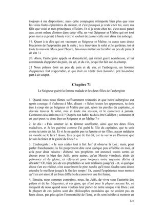 toujours à ma disposition ; mais cette compagnie m'importe bien plus que tous
les vains fastes éphémères du monde, et c'est pourquoi je reste chez toi, avec ma
fille que voici et mes principaux officiers. Et si je reste chez toi, c'est aussi parce
que, avant même d'entrer dans cette ville, un vrai Seigneur et Maître qui est tout
pour moi a exprimé à haute voix le souhait de passer cette nuit dans ton auberge.
19. Quant à te dire qui est vraiment ce Seigneur et Maître, tu auras sans doute
l'occasion de l'apprendre par la suite ; tu y trouveras le salut et le garderas, toi et
toute ta maison. Mais pour l'heure, fais-nous mettre sur la table un peu de pain et
de vin ! »
20. Alors, l'aubergiste appela sa domesticité, qui n'était guère nombreuse, et lui
commanda d'apporter du pain, du sel, et du vin, ce qui fut fait sur-le-champ.
21 Nous prîmes dont un peu de pain et de vin, et l'aubergiste, un homme
d'apparence fort respectable, et qui était en vérité bien honnête, prit lui-même
part à ce souper.


                                   Chapitre 71
       Le Seigneur guérit la femme malade et les deux filles de l'aubergiste

1. Quand nous nous fûmes suffisamment restaurés et que notre aubergiste eut
repris courage, il s'adressa à Moi, disant : « Selon toutes les apparences, tu dois
être à coup sûr ce Seigneur et Maître par qui, selon les paroles du capitaine, je
devrais trouver le salut, moi et toute ma maison, et le conserver à jamais.
Comment cela arrivera-t-il ? D'après ton habit, tu dois être Galiléen ; comment et
en quoi peux-tu donc être un Seigneur et un Maître ? »
2. Je dis : « Fais amener ici ta femme souffrante, ainsi que tes deux filles
maladives, et Je les guérirai comme J'ai guéri la fille du capitaine, que tu vois
assise ici près de lui. Et si Je ne guéris pas ta femme et tes filles, aucun médecin
au monde ne le fera ! Aussi, fais ce que Je t'ai dit, car tu verras en l'homme que
Je suis la force et la gloire de Dieu ! »
3. L'aubergiste : « Je suis certes tout à fait Juif et observe la Loi ; mais, pour
parler franchement, la foi proprement dite s'est quelque peu affaiblie en moi, et
cela pour deux raisons : d'abord, nos prophètes ont annoncé toutes sortes de
choses pour le bien des Juifs, entre autres, qu'un Messie viendrait, plein de
puissance et de gloire, et relèverait pour toujours notre royaume déchu et
dévasté ! Or, bien peu de ces prophéties se sont réalisées jusqu'ici - et, si quelque
chose s'en est réalisé, c'est assurément le pire, tandis qu'il nous faudra sans doute
attendre le meilleur jusqu'a la fin des temps ! Et, quand l'expérience nous montre
qu'il en est ainsi, il est bien difficile de conserver une foi ferme.
4. Ensuite, nous sommes contraints, nous, les Juifs, de vivre sous l'autorité des
païens et de les fréquenter, et ces gens, qui n'ont pour la plupart aucune foi, se
moquent de nous quand nous voulons leur parler de notre unique vrai Dieu ; car
la plupart de ces païens sont des philosophes mondains qui ne croient pas en
leurs dieux, pas plus qu'en l'immortalité de l'âme, et ils sont habiles à montrer en
                                                                                   121
 