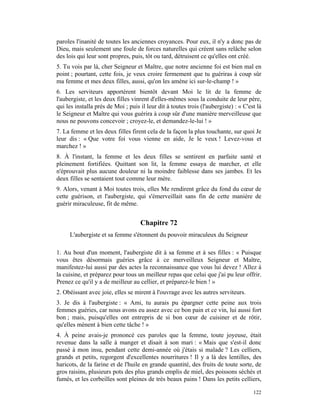 paroles l'inanité de toutes les anciennes croyances. Pour eux, il n'y a donc pas de
Dieu, mais seulement une foule de forces naturelles qui créent sans relâche selon
des lois qui leur sont propres, puis, tôt ou tard, détruisent ce qu'elles ont créé.
5. Tu vois par là, cher Seigneur et Maître, que notre ancienne foi est bien mal en
point ; pourtant, cette fois, je veux croire fermement que tu guériras à coup sûr
ma femme et mes deux filles, aussi, qu'on les amène ici sur-le-champ ! »
6. Les serviteurs apportèrent bientôt devant Moi le lit de la femme de
l'aubergiste, et les deux filles vinrent d'elles-mêmes sous la conduite de leur père,
qui les installa près de Moi ; puis il leur dit à toutes trois (l'aubergiste) : « C'est là
le Seigneur et Maître qui vous guérira à coup sûr d'une manière merveilleuse que
nous ne pouvons concevoir ; croyez-le, et demandez-le-lui ! »
7. La femme et les deux filles firent cela de la façon la plus touchante, sur quoi Je
leur dis : « Que votre foi vous vienne en aide, Je le veux ! Levez-vous et
marchez ! »
8. À l'instant, la femme et les deux filles se sentirent en parfaite santé et
pleinement fortifiées. Quittant son lit, la femme essaya de marcher, et elle
n'éprouvait plus aucune douleur ni la moindre faiblesse dans ses jambes. Et les
deux filles se sentaient tout comme leur mère.
9. Alors, venant à Moi toutes trois, elles Me rendirent grâce du fond du cœur de
cette guérison, et l'aubergiste, qui s'émerveillait sans fin de cette manière de
guérir miraculeuse, fit de même.


                                    Chapitre 72
     L'aubergiste et sa femme s'étonnent du pouvoir miraculeux du Seigneur

1. Au bout d'un moment, l'aubergiste dit à sa femme et à ses filles : « Puisque
vous êtes désormais guéries grâce à ce merveilleux Seigneur et Maître,
manifestez-lui aussi par des actes la reconnaissance que vous lui devez ! Allez à
la cuisine, et préparez pour tous un meilleur repas que celui que j'ai pu leur offrir.
Prenez ce qu'il y a de meilleur au cellier, et préparez-le bien ! »
2. Obéissant avec joie, elles se mirent à l'ouvrage avec les autres serviteurs.
3. Je dis à l'aubergiste : « Ami, tu aurais pu épargner cette peine aux trois
femmes guéries, car nous avons eu assez avec ce bon pain et ce vin, lui aussi fort
bon ; mais, puisqu'elles ont entrepris de si bon cœur de cuisiner et de rôtir,
qu'elles mènent à bien cette tâche ! »
4. À peine avais-je prononcé ces paroles que la femme, toute joyeuse, était
revenue dans la salle à manger et disait à son mari : « Mais que s'est-il donc
passé à mon insu, pendant cette demi-année où j'étais si malade ? Les celliers,
grands et petits, regorgent d'excellentes nourritures ! Il y a là des lentilles, des
haricots, de la farine et de l'huile en grande quantité, des fruits de toute sorte, de
gros raisins, plusieurs pots des plus grands emplis de miel, des poissons séchés et
fumés, et les corbeilles sont pleines de très beaux pains ! Dans les petits celliers,

                                                                                      122
 