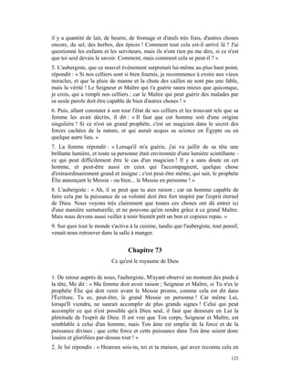 il y a quantité de lait, de beurre, de fromage et d'œufs très frais, d'autres choses
encore, du sel, des herbes, des épices ! Comment tout cela est-il arrivé là ? J'ai
questionné les enfants et les serviteurs, mais ils n'ont rien pu me dire, si ce n'est
que toi seul devais le savoir. Comment, mais comment cela se peut-il ? »
5. L'aubergiste, que ce nouvel événement surprenait lui-même au plus haut point,
répondit : « Si nos celliers sont si bien fournis, je recommence à croire aux vieux
miracles, et que la pluie de manne et la chute des cailles ne sont pas une fable,
mais la vérité ! Le Seigneur et Maître qui t'a guérie saura mieux que quiconque,
je crois, qui a rempli nos celliers ; car le Maître qui peut guérir des malades par
sa seule parole doit être capable de bien d'autres choses ! »
6. Puis, allant constater à son tour l'état de ses celliers et les trouvant tels que sa
femme les avait décrits, il dit : « Il faut que cet homme soit d'une origine
singulière ! Si ce n'est un grand prophète, c'est un magicien dans le secret des
forces cachées de la nature, et qui aurait acquis sa science en Égypte ou en
quelque autre lieu. »
7. La femme répondit : « Lorsqu'il m'a guérie, j'ai vu jaillir de sa tête une
brillante lumière, et toute sa personne était environnée d'une lumière scintillante -
ce qui peut difficilement être le cas d'un magicien ! Il y a sans doute en cet
homme, et peut-être aussi en ceux qui l'accompagnent, quelque chose
d'extraordinairement grand et insigne ; c'est peut-être même, qui sait, le prophète
Élie annonçant le Messie - ou bien... le Messie en personne ! »
8. L'aubergiste : « Ah, il se peut que tu aies raison ; car un homme capable de
faire cela par la puissance de sa volonté doit être fort inspiré par l'esprit éternel
de Dieu. Nous voyons très clairement que toutes ces choses ont dû entrer ici
d'une manière surnaturelle, et ne pouvons qu'en rendre grâce à ce grand Maître.
Mais nous devons aussi veiller à tenir bientôt prêt un bon et copieux repas. »
9. Sur quoi tout le monde s'activa à la cuisine, tandis que l'aubergiste, tout pensif,
venait nous retrouver dans la salle à manger.


                                   Chapitre 73
                           Ce qu'est le royaume de Dieu

1. De retour auprès de nous, l'aubergiste, M'ayant observé un moment des pieds à
la tête, Me dit : « Ma femme doit avoir raison ; Seigneur et Maître, si Tu n'es le
prophète Élie qui doit venir avant le Messie promis, comme cela est dit dans
l'Écriture, Tu es, peut-être, le grand Messie en personne ! Car même Lui,
lorsqu'Il viendra, ne saurait accomplir de plus grands signes ! Celui qui peut
accomplir ce qui n'est possible qu'à Dieu seul, il faut que demeure en Lui la
plénitude de l'esprit de Dieu. Il est vrai que Ton corps, Seigneur et Maître, est
semblable à celui d'un homme, mais Ton âme est emplie de la force et de la
puissance divines ; que cette force et cette puissance dans Ton âme soient donc
louées et glorifiées par-dessus tout ! »
2. Je lui répondis : « Heureux sois-tu, toi et ta maison, qui avez reconnu cela en
                                                                                   123
 