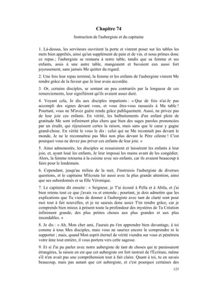 Chapitre 74
                     Instruction de l'aubergiste et du capitaine

1. Là-dessus, les serviteurs ouvrirent la porte et vinrent poser sur les tables les
mets bien apprêtés, ainsi qu'un supplément de pain et de vin, et nous prîmes donc
ce repas ; l'aubergiste se restaura à notre table, tandis que sa femme et ses
enfants, assis à une autre table, mangeaient et buvaient eux aussi fort
joyeusement, sans jamais Me quitter du regard.
2. Une fois leur repas terminé, la femme et les enfants de l'aubergiste vinrent Me
rendre grâce de la faveur que Je leur avais accordée.
3. Or, certains disciples, se sentant un peu contrariés par la longueur de ces
remerciements, leur signifièrent qu'ils avaient assez duré.
4. Voyant cela, Je dis aux disciples impatients : « Que de fois n'ai-Je pas
accompli des signes devant vous, et vous êtes-vous rassasiés à Ma table !
Pourtant, vous ne M'avez guère rendu grâce publiquement. Aussi, ne privez pas
de leur joie ces enfants. En vérité, les balbutiements d'un enfant plein de
gratitude Me sont infiniment plus chers que bien des sages paroles prononcées
par un érudit, qui réjouissent certes la raison, mais sans que le cœur y gagne
grand-chose. En vérité le vous le dis : celui qui ne Me reconnaît pas devant le
monde, Je ne le reconnaîtrai pas Moi non plus devant le Père céleste ! C'est
pourquoi vous ne devez pas priver ces enfants de leur joie. »
5. Ainsi admonestés, les disciples se ressaisirent et laissèrent les enfants à leur
joie, et, ayant loué les enfants, Je leur imposai les mains avant de les congédier.
Alors, la femme retourna à la cuisine avec ses enfants, car ils avaient beaucoup à
faire pour le lendemain.
6. Cependant, jusqu'au milieu de la nuit, J'instruisis l'aubergiste de diverses
questions, et le capitaine M'écouta lui aussi avec la plus grande attention, ainsi
que ses subordonnés et sa fille Véronique.
7. Le capitaine dit ensuite : « Seigneur, je T'ai écouté à Pella et à Abila, et j'ai
bien retenu tout ce que j'avais vu et entendu ; pourtant, je dois admettre que les
explications que Tu viens de donner à l'aubergiste avec tant de clarté sont pour
moi tout à fait nouvelles, et je ne saurais donc assez T'en rendre grâce, car je
comprends bien mieux à présent toute la profondeur des mystères de Ta Création
infiniment grande, des plus petites choses aux plus grandes et aux plus
insondables. »
8. Je dis : « Ah, Mon cher ami, J'aurais pu t'en apprendre bien davantage, à toi
comme à tous Mes disciples, mais vous ne sauriez encore le comprendre ni le
supporter ; mais, quand Mon esprit éternel de vérité viendra sur vous et pénétrera
votre âme tout entière, il vous portera vers cette sagesse.
9. Et si J'ai pu parler avec notre aubergiste de tant de choses qui te paraissaient
étrangères, la raison en est que cet aubergiste est fort instruit de l'Écriture, même
s'il n'en avait pas une compréhension tout à fait claire. Quant à toi, tu en savais
beaucoup, mais pas autant que cet aubergiste, et c'est pourquoi certaines des
                                                                                 125
 