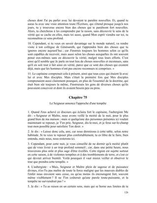 choses dont J'ai pu parler avec lui devaient te paraître nouvelles. Et, quand tu
auras lu avec une vraie attention toute l'Écriture, qui s'étend presque jusqu'à nos
jours, tu y trouveras encore bien des choses qui te paraîtront fort nouvelles.
Alors, tu chercheras à les comprendre par la raison, sans découvrir le sens de la
vérité qui se cache en elles, mais toi aussi, quand Mon esprit viendra sur toi, tu
reconnaîtras ce sens profond.
10. Cependant, si tu veux en savoir davantage sur le monde naturel, va rendre
visite à ton collègue de Génésareth, qui t'apprendra bien des choses que tu
ignores encore aujourd’hui ; car J'instruis toujours les hommes selon ce qu'ils
sont capables de recevoir, mais aussi selon les choses auxquelles ils ont souvent
pensé eux-mêmes sans en découvrir la vérité, malgré tous leurs efforts. C'est
ainsi qu'il semble que Je parle en tout lieu de choses nouvelles et inconnues, sans
qu'il en soit tout à fait ainsi en vérité, parce que ce sont des choses qui existent
déjà, mais que les hommes n'ont pas encore reconnues ni comprises. »
11. Le capitaine comprenait cela à présent, ainsi que tous ceux qui étaient là avec
lui et avec Mes disciples. Mais c'était la première fois que Mes disciples
comprenaient aussi clairement pourquoi, en plus de l'essentiel de la doctrine, qui
était bien sûr toujours la même, J'instruisais les gens de diverses choses qu'ils
pouvaient concevoir et dont ils avaient besoin peu ou prou.


                                  Chapitre 75
                  Le Seigneur annonce l'approche d'une tempête

1. Quand J'eus achevé ce discours qui éclaira fort le capitaine, l'aubergiste Me
dit : « Seigneur et Maître, nous avons veillé la moitié de la nuit, pour le plus
grand bien de ma maison ; mais si quelqu'une des personnes présentes ici voulait
maintenant se reposer, je T'en prie, Seigneur, dis-le-moi, et je ferai sur-le-champ
tout mon possible pour satisfaire Ton désir. »
2. Je dis : « Laisse donc cela, ami, car nous dormirons à cette table, selon notre
habitude. Si tu veux te reposer plus confortablement, tu es libre de le faire, bien
entendu, mais nous, nous resterons ici.
3. Cependant, pour cette nuit, je vous conseille de ne dormir qu'à moitié plutôt
que de vous livrer à un trop profond sommeil ; car, dans une petite heure, nous
trouverons plus utile et plus sage d'être éveillés. Cette région est sujette surtout
en cette saison, à de violentes tempêtes et à des tremblements de terre, et c'est ce
qui devrait arriver bientôt. Voilà pourquoi il vaut mieux veiller et observer le
tour que prendra cette tempête. »
4. L'aubergiste : « Mais, Seigneur et Maître plein de sagesse et de puissance
divines, n'es-Tu pas maître de toute la force maligne que les mauvais diables de
l'enfer nous envoient sans cesse, ou qu'au moins ils encouragent fort, souvent
même visiblement ? Il ne T'en coûterait qu'une parole toute-puissante, et la
tempête ne surviendrait pas ! »
5. Je dis : « Tu as raison en un certain sens, mais qui se borne aux limites de ta
                                                                                126
 