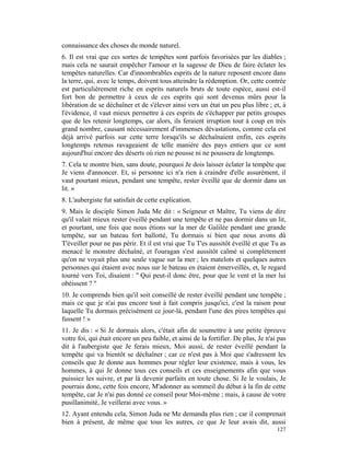 connaissance des choses du monde naturel.
6. Il est vrai que ces sortes de tempêtes sont parfois favorisées par les diables ;
mais cela ne saurait empêcher l'amour et la sagesse de Dieu de faire éclater les
tempêtes naturelles. Car d'innombrables esprits de la nature reposent encore dans
la terre, qui, avec le temps, doivent tous atteindre la rédemption. Or, cette contrée
est particulièrement riche en esprits naturels bruts de toute espèce, aussi est-il
fort bon de permettre à ceux de ces esprits qui sont devenus mûrs pour la
libération de se déchaîner et de s'élever ainsi vers un état un peu plus libre ; et, à
l'évidence, il vaut mieux permettre à ces esprits de s'échapper par petits groupes
que de les retenir longtemps, car alors, ils feraient irruption tout à coup en très
grand nombre, causant nécessairement d'immenses dévastations, comme cela est
déjà arrivé parfois sur cette terre lorsqu'ils se déchaînaient enfin, ces esprits
longtemps retenus ravageaient de telle manière des pays entiers que ce sont
aujourd'hui encore des déserts où rien ne pousse ni ne poussera de longtemps.
7. Cela te montre bien, sans doute, pourquoi Je dois laisser éclater la tempête que
Je viens d'annoncer. Et, si personne ici n'a rien à craindre d'elle assurément, il
vaut pourtant mieux, pendant une tempête, rester éveillé que de dormir dans un
lit. »
8. L'aubergiste fut satisfait de cette explication.
9. Mais le disciple Simon Juda Me dit : « Seigneur et Maître, Tu viens de dire
qu'il valait mieux rester éveillé pendant une tempête et ne pas dormir dans un lit,
et pourtant, une fois que nous étions sur la mer de Galilée pendant une grande
tempête, sur un bateau fort ballotté, Tu dormais si bien que nous avons dû
T'éveiller pour ne pas périr. Et il est vrai que Tu T'es aussitôt éveillé et que Tu as
menacé le monstre déchaîné, et l'ouragan s'est aussitôt calmé si complètement
qu'on ne voyait plus une seule vague sur la mer ; les matelots et quelques autres
personnes qui étaient avec nous sur le bateau en étaient émerveillés, et, le regard
tourné vers Toi, disaient : " Qui peut-il donc être, pour que le vent et la mer lui
obéissent ? "
10. Je comprends bien qu'il soit conseillé de rester éveillé pendant une tempête ;
mais ce que je n'ai pas encore tout à fait compris jusqu'ici, c'est la raison pour
laquelle Tu dormais précisément ce jour-là, pendant l'une des pires tempêtes qui
fussent ! »
11. Je dis : « Si Je dormais alors, c'était afin de soumettre à une petite épreuve
votre foi, qui était encore un peu faible, et ainsi de la fortifier. De plus, Je n'ai pas
dit à l'aubergiste que Je ferais mieux, Moi aussi, de rester éveillé pendant la
tempête qui va bientôt se déchaîner ; car ce n'est pas à Moi que s'adressent les
conseils que Je donne aux hommes pour régler leur existence, mais à vous, les
hommes, à qui Je donne tous ces conseils et ces enseignements afin que vous
puissiez les suivre, et par là devenir parfaits en toute chose. Si Je le voulais, Je
pourrais donc, cette fois encore, M'adonner au sommeil du début à la fin de cette
tempête, car Je n'ai pas donné ce conseil pour Moi-même ; mais, à cause de votre
pusillanimité, Je veillerai avec vous. »
12. Ayant entendu cela, Simon Juda ne Me demanda plus rien ; car il comprenait
bien à présent, de même que tous les autres, ce que Je leur avais dit, aussi
                                                                                     127
 
