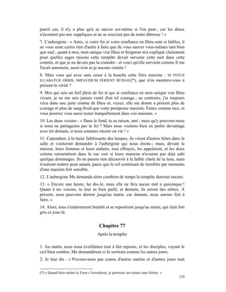 pareil cas, il n'y a plus qu'à se sauver soi-même si l'on peut ; car les dieux
n'écoutent pas nos suppliques et ne se soucient pas de notre détresse ! »
7. L'aubergiste : « Amis, si votre foi et votre confiance en Dieu sont si faibles, il
ne vous reste certes rien d'autre à faire que de vous sauver vous-mêmes tant bien
que mal ; quant à moi, mon unique vrai Dieu et Seigneur m'a expliqué clairement
pour quelles sages raisons cette tempête devait survenir cette nuit dans cette
contrée, et que je ne devais pas la craindre - et voici qu'elle survient comme Il me
l'avait annoncée, aussi n'en ai-je aucune crainte !
8. Mais vous qui avez sans cesse à la bouche cette fière maxime : SI TOTUS
ILLABATUR ORBIS, IMPAVIDUM FERIENT RUINAE(*), que n'en montrez-vous à
présent la vérité ?
9. Moi qui suis un Juif plein de foi et qui ai confiance en mon unique vrai Dieu
vivant, je ne me suis jamais vanté d'un tel courage ; au contraire, j'ai toujours
vécu dans une juste crainte de Dieu et, voyez, elle me donne à présent plus de
courage et plus de sang-froid que votre pompeuse maxime. Faites comme moi, et
vous pourrez vous aussi rester tranquillement dans vos maisons. »
10. Les deux voisins : « Dans le fond, tu as raison, ami ; mais qu'y pouvons-nous
si nous ne partageons pas ta foi ? Mais nous voulons bien en parler davantage
avec toi demain, si nous sommes encore en vie ! »
11. Cependant, à la lueur faiblissante des lampes, ils virent d'autres hôtes dans la
salle et voulurent demander à l'aubergiste qui nous étions ; mais, devant la
maison, leurs femmes et leurs enfants, tout effrayés, les appelaient, et les deux
voisins retournèrent dans la rue voir si leurs maisons n'avaient pas déjà subi
quelque dommages. Ils ne purent rien découvrir à la faible clarté de la lune, mais
n'osèrent rentrer pour autant, parce que le sol continuait de trembler par moments
d'une manière fort sensible.
12. L'aubergiste Me demanda alors combien de temps la tempête durerait encore.
13. « Encore une heure, lui dis-Je, mais elle ne fera aucun mal à quiconque !
Quant à tes voisins, tu leur as bien parlé, et demain, ils seront des nôtres. À
présent, nous pouvons dormir jusqu'au matin, car demain, nous aurons fort à
faire. »
14. Alors, tous s'endormirent bientôt et se reposèrent jusqu'au matin, qui était fort
gris ce jour-là.


                                        Chapitre 77
                                       Après la tempête

1. Au matin, nous nous éveillâmes tout à fait reposés, et les disciples, voyant le
ciel bien sombre, Me demandèrent si Je sortirais comme les autres jours.
2. Je leur dis : « N'avons-nous pas connu d'autres matins et d'autres jours tout

(*) « Quand bien même la Terre s’écroulerait, je porterais ses ruines sans frémir. »
                                                                                       129
 