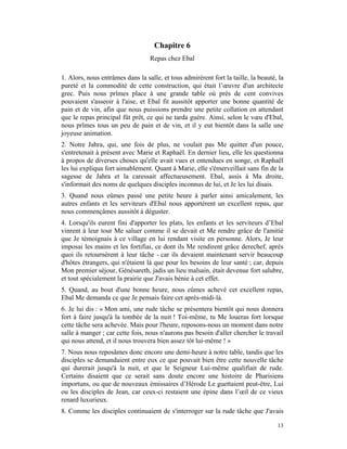 Chapitre 6
                                  Repas chez Ebal

1. Alors, nous entrâmes dans la salle, et tous admirèrent fort la taille, la beauté, la
pureté et la commodité de cette construction, qui était l’œuvre d'un architecte
grec. Puis nous prîmes place à une grande table où près de cent convives
pouvaient s'asseoir à l'aise, et Ebal fit aussitôt apporter une bonne quantité de
pain et de vin, afin que nous puissions prendre une petite collation en attendant
que le repas principal fût prêt, ce qui ne tarda guère. Ainsi, selon le vœu d'Ebal,
nous prîmes tous un peu de pain et de vin, et il y eut bientôt dans la salle une
joyeuse animation.
2. Notre Jahra, qui, une fois de plus, ne voulait pas Me quitter d'un pouce,
s'entretenait à présent avec Marie et Raphaël. En dernier lieu, elle les questionna
à propos de diverses choses qu'elle avait vues et entendues en songe, et Raphaël
les lui expliqua fort aimablement. Quant à Marie, elle s'émerveillait sans fin de la
sagesse de Jahra et la caressait affectueusement. Ebal, assis à Ma droite,
s'informait des noms de quelques disciples inconnus de lui, et Je les lui disais.
3. Quand nous eûmes passé une petite heure à parler ainsi amicalement, les
autres enfants et les serviteurs d'Ebal nous apportèrent un excellent repas, que
nous commençâmes aussitôt à déguster.
4. Lorsqu'ils eurent fini d'apporter les plats, les enfants et les serviteurs d’Ebal
vinrent à leur tour Me saluer comme il se devait et Me rendre grâce de l'amitié
que Je témoignais à ce village en lui rendant visite en personne. Alors, Je leur
imposai les mains et les fortifiai, ce dont ils Me rendirent grâce derechef, après
quoi ils retournèrent à leur tâche - car ils devaient maintenant servir beaucoup
d'hôtes étrangers, qui n'étaient là que pour les besoins de leur santé ; car, depuis
Mon premier séjour, Génésareth, jadis un lieu malsain, était devenue fort salubre,
et tout spécialement la prairie que J'avais bénie à cet effet.
5. Quand, au bout d'une bonne heure, nous eûmes achevé cet excellent repas,
Ebal Me demanda ce que Je pensais faire cet après-midi-là.
6. Je lui dis : « Mon ami, une rude tâche se présentera bientôt qui nous donnera
fort à faire jusqu'à la tombée de la nuit ! Toi-même, tu Me loueras fort lorsque
cette tâche sera achevée. Mais pour l'heure, reposons-nous un moment dans notre
salle à manger ; car cette fois, nous n'aurons pas besoin d'aller chercher le travail
qui nous attend, et il nous trouvera bien assez tôt lui-même ! »
7. Nous nous reposâmes donc encore une demi-heure à notre table, tandis que les
disciples se demandaient entre eux ce que pouvait bien être cette nouvelle tâche
qui durerait jusqu'à la nuit, et que le Seigneur Lui-même qualifiait de rude.
Certains disaient que ce serait sans doute encore une histoire de Pharisiens
importuns, ou que de nouveaux émissaires d’Hérode Le guettaient peut-être, Lui
ou les disciples de Jean, car ceux-ci restaient une épine dans l’œil de ce vieux
renard luxurieux.
8. Comme les disciples continuaient de s'interroger sur la rude tâche que J'avais

                                                                                    13
 