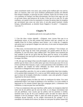 seriez assurément restés vous aussi, sans crainte qu'un malheur pût vous arriver,
dans vos maisons, dont vous savez d'ailleurs parfaitement qu'elles ont affronté
bien d'autres tempêtes, et peut-être de plus violentes. Seule une foi ferme et une
vive confiance en l'unique vrai Dieu tout-puissant, très bon et très sage, qui voit
et sait toute chose, peut préserver de la peur. Celui qui n'a ni cette foi, ni cette
confiance, est exposé à tous les tourments et à toutes les peines dans les tempêtes
qui surviennent sans cesse sur cette terre, et son plus grand tourment viendra
lorsque, inéluctablement, sa dernière heure frappera à la porte ! - Comprenez-
vous cela ? »


                                   Chapitre 78
                    Le capitaine parle de la vraie quête de Dieu

1. L'un des deux voisins répondit : « Seigneur, nous voyons bien que tu as
absolument raison, et l'on doit estimer bien heureux celui qui, comme toi, est
capable d'une foi et d'une confiance aussi fermes ; car, à coup sûr, il supporte
sans peine tout ce qui peut le frapper sur cette terre, et son cœur est toujours plein
de consolation !
2. Mais nous, où trouverons-nous cette foi et cette confiance ? Vois là-haut, sur
la partie la plus large de notre route principale, nos grands prêtres de Zeus et
d'Apollon, et, non loin d'eux, deux rabbins juifs ! Nos prêtres nous montrent par
leur conduite le peu de cas qu'ils font des dieux pour les sauver, et les prêtres
juifs témoignent eux aussi qu'ils n'ont pas plus de foi que nos prêtres un leur seul
et unique vrai Dieu.
3. Oh, dès que tout danger d'une nouvelle tempête sera écarté, ils vont venir nous
prêcher que les dieux sont en colère parce que nous n'avons pas assez foi en eux
et leur sacrifions bien trop peu, et que, si nous persistons à être incrédules et à ne
pas apporter aux temples de riches offrandes, les dieux seront encore plus
courroucés et changeront tout ce pays en un désert !
4. Dès aujourd'hui, peut-être, ils vont se mettre à pleurnicher dans leurs temples,
et ils auraient déjà commencé s'il y avait eu une belle matinée pour leur montrer
que le retour de la tempête n'était plus à craindre ; mais cette grisaille à l'aspect
inquiétant les fait encore hésiter.
5. Et les quelques prêtres du Dieu des Juifs se conduisent de même. Eux aussi
prêcheraient déjà à voix haute la pénitence et les sacrifices, si ce jour sombre et
angoissant ne les retenait d'entrer dans leur synagogue pour y commencer leur
criailleries, à coup sur pour leur seul bénéfice.
6. Nous ne comprenons donc que trop bien, noble maître, les tromperies déjà fort
usées tant de nos prêtres que de ceux des Juifs, et, en chaque circonstance tant
soit peu périlleuse, nous voyons que les prêtres sont les premiers à s'enfuir,
montrant ainsi le peu de foi et de confiance qu'ils ont dans les dieux dont ils
chantent si fort les louanges ! Mais si, dans une armée de guerre, les généraux
s'enfuient devant l'ennemi, où les soldats trouveront-ils du courage ? Et si,
considérés à la lumière de la raison, les dieux ne sont pour les prêtres autant dire
                                                                                  131
 