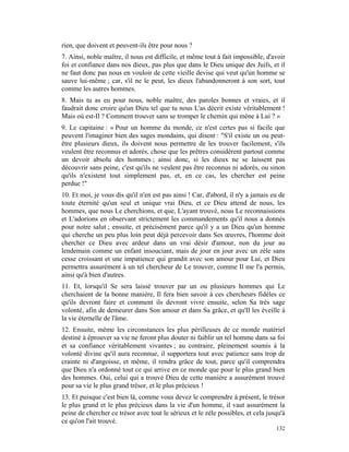 rien, que doivent et peuvent-ils être pour nous ?
7. Ainsi, noble maître, il nous est difficile, et même tout à fait impossible, d'avoir
foi et confiance dans nos dieux, pas plus que dans le Dieu unique des Juifs, et il
ne faut donc pas nous en vouloir de cette vieille devise qui veut qu'un homme se
sauve lui-même ; car, s'il ne le peut, les dieux l'abandonneront à son sort, tout
comme les autres hommes.
8. Mais tu as eu pour nous, noble maître, des paroles bonnes et vraies, et il
faudrait donc croire qu'un Dieu tel que tu nous L'as décrit existe véritablement !
Mais où est-Il ? Comment trouver sans se tromper le chemin qui mène à Lui ? »
9. Le capitaine : « Pour un homme du monde, ce n'est certes pas si facile que
peuvent l'imaginer bien des sages mondains, qui disent : "S'il existe un ou peut-
être plusieurs dieux, ils doivent nous permettre de les trouver facilement, s'ils
veulent être reconnus et adorés, chose que les prêtres considèrent partout comme
un devoir absolu des hommes ; ainsi donc, si les dieux ne se laissent pas
découvrir sans peine, c'est qu'ils ne veulent pas être reconnus ni adorés, ou sinon
qu'ils n'existent tout simplement pas, et, en ce cas, les chercher est peine
perdue !"
10. Et moi, je vous dis qu'il n'en est pas ainsi ! Car, d'abord, il n'y a jamais eu de
toute éternité qu'un seul et unique vrai Dieu, et ce Dieu attend de nous, les
hommes, que nous Le cherchions, et que, L'ayant trouvé, nous Le reconnaissions
et L'adorions en observant strictement les commandements qu'il nous a donnés
pour notre salut ; ensuite, et précisément parce qu'il y a un Dieu qu'un homme
qui cherche un peu plus loin peut déjà percevoir dans Ses œuvres, l'homme doit
chercher ce Dieu avec ardeur dans un vrai désir d'amour, non du jour au
lendemain comme un enfant insouciant, mais de jour en jour avec un zèle sans
cesse croissant et une impatience qui grandit avec son amour pour Lui, et Dieu
permettra assurément à un tel chercheur de Le trouver, comme Il me l'a permis,
ainsi qu'à bien d'autres.
11. Et, lorsqu'il Se sera laissé trouver par un ou plusieurs hommes qui Le
cherchaient de la bonne manière, Il fera bien savoir à ces chercheurs fidèles ce
qu'ils devront faire et comment ils devront vivre ensuite, selon Sa très sage
volonté, afin de demeurer dans Son amour et dans Sa grâce, et qu'Il les éveille à
la vie éternelle de l'âme.
12. Ensuite, même les circonstances les plus périlleuses de ce monde matériel
destiné à éprouver sa vie ne feront plus douter ni faiblir un tel homme dans sa foi
et sa confiance véritablement vivantes ; au contraire, pleinement soumis à la
volonté divine qu'il aura reconnue, il supportera tout avec patience sans trop de
crainte ni d'angoisse, et même, il rendra grâce de tout, parce qu'il comprendra
que Dieu n'a ordonné tout ce qui arrive en ce monde que pour le plus grand bien
des hommes. Oui, celui qui a trouvé Dieu de cette manière a assurément trouvé
pour sa vie le plus grand trésor, et le plus précieux !
13. Et puisque c'est bien là, comme vous devez le comprendre à présent, le trésor
le plus grand et le plus précieux dans la vie d'un homme, il vaut assurément la
peine de chercher ce trésor avec tout le sérieux et le zèle possibles, et cela jusqu'à
ce qu'on l'ait trouvé.
                                                                                  132
 