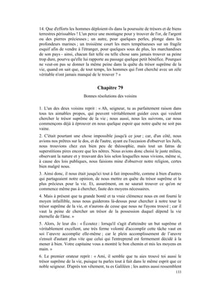 14. Que d'efforts les hommes déploient-ils dans la poursuite de trésors et de biens
terrestres périssables ! L'un perce une montagne pour y trouver de l'or, de l'argent
ou des pierres précieuses ; un autre, pour quelques perles, plonge dans les
profondeurs marines ; un troisième court les mers tempétueuses sur un fragile
esquif afin de vendre à l'étranger, pour quelques sous de plus, les marchandises
de son pays - ainsi, chacun fait telle ou telle chose sans jamais trouver sa peine
trop dure, pourvu qu'elle lui rapporte au passage quelque petit bénéfice. Pourquoi
ne veut-on pas se donner la même peine dans la quête du trésor suprême de la
vie, quand on sait que, de tout temps, les hommes qui l'ont cherché avec un zèle
véritable n'ont jamais manqué de le trouver ? »


                                   Chapitre 79
                           Bonnes résolutions des voisins

1. L'un des deux voisins reprit : « Ah, seigneur, tu as parfaitement raison dans
tous tes aimables propos, qui peuvent véritablement guider ceux qui veulent
chercher le trésor suprême de la vie ; nous aussi, nous les suivrons, car nous
commençons déjà à éprouver en nous quelque espoir que notre quête ne soit pas
vaine.
2. C'était pourtant une chose impossible jusqu'à ce jour ; car, d'un côté, nous
avions nos prêtres sur le dos, et de l'autre, ayant eu l'occasion d'observer les Juifs,
nous trouvions chez eux bien peu de théosophie, mais tout un fatras de
superstitions pires encore que les nôtres. Nous avions donc choisi le juste milieu,
observant la nature et y trouvant des lois selon lesquelles nous vivions, même si,
à cause des lois publiques, nous faisions mine d'observer notre religion, certes
bien malgré nous.
3. Ainsi donc, il nous était jusqu'ici tout à fait impossible, comme à bien d'autres
qui partageaient notre opinion, de nous mettre en quête du trésor suprême et le
plus précieux pour la vie. Et, assurément, on ne saurait trouver ce qu'on ne
commence même pas à chercher, faute des moyens nécessaires.
4. Mais à présent que ta grande bonté et ta vraie clémence nous en ont fourni le
moyen infaillible, nous nous guiderons là-dessus pour chercher à notre tour le
trésor suprême de la vie, et n'aurons de cesse que nous ne l'ayons trouvé ; car il
vaut la peine de chercher un trésor de la possession duquel dépend la vie
éternelle de l'âme. »
5. Alors, Je leur dis : « Écoutez : lorsqu'il s'agit d'atteindre un but suprême et
véritablement excellent, une très ferme volonté d'accomplir cette tâche vaut en
soi l’œuvre accomplie elle-même ; car le plein accomplissement de l’œuvre
s'ensuit d'autant plus vite que celui qui l'entreprend est fermement décidé à la
mener à bien. Votre capitaine vous a montré le bon chemin et mis les moyens en
main. »
6. Le premier orateur reprit : « Ami, il semble que tu aies trouvé toi aussi le
trésor suprême de la vie, puisque tu parles tout à fait dans le même esprit que ce
noble seigneur. D'après ton vêtement, tu es Galiléen ; les autres aussi ressemblent
                                                                                   133
 