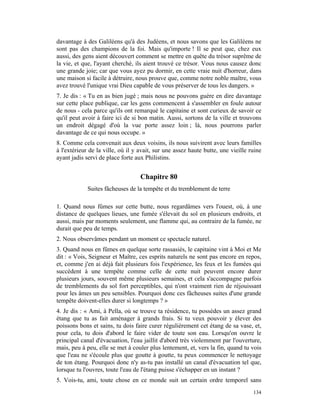 davantage à des Galiléens qu'à des Judéens, et nous savons que les Galiléens ne
sont pas des champions de la foi. Mais qu'importe ! Il se peut que, chez eux
aussi, des gens aient découvert comment se mettre en quête du trésor suprême de
la vie, et que, l'ayant cherché, ils aient trouvé ce trésor. Vous nous causez donc
une grande joie; car que vous ayez pu dormir, en cette vraie nuit d'horreur, dans
une maison si facile à détruire, nous prouve que, comme notre noble maître, vous
avez trouvé l'unique vrai Dieu capable de vous préserver de tous les dangers. »
7. Je dis : « Tu en as bien jugé ; mais nous ne pouvons guère en dire davantage
sur cette place publique, car les gens commencent à s'assembler en foule autour
de nous - cela parce qu'ils ont remarqué le capitaine et sont curieux de savoir ce
qu'il peut avoir à faire ici de si bon matin. Aussi, sortons de la ville et trouvons
un endroit dégagé d'où la vue porte assez loin ; là, nous pourrons parler
davantage de ce qui nous occupe. »
8. Comme cela convenait aux deux voisins, ils nous suivirent avec leurs familles
à l'extérieur de la ville, où il y avait, sur une assez haute butte, une vieille ruine
ayant jadis servi de place forte aux Philistins.


                                   Chapitre 80
             Suites fâcheuses de la tempête et du tremblement de terre

1. Quand nous fûmes sur cette butte, nous regardâmes vers l'ouest, où, à une
distance de quelques lieues, une fumée s'élevait du sol en plusieurs endroits, et
aussi, mais par moments seulement, une flamme qui, au contraire de la fumée, ne
durait que peu de temps.
2. Nous observâmes pendant un moment ce spectacle naturel.
3. Quand nous en fûmes en quelque sorte rassasiés, le capitaine vint à Moi et Me
dit : « Vois, Seigneur et Maître, ces esprits naturels ne sont pas encore en repos,
et, comme j'en ai déjà fait plusieurs fois l'expérience, les feux et les fumées qui
succèdent à une tempête comme celle de cette nuit peuvent encore durer
plusieurs jours, souvent même plusieurs semaines, et cela s'accompagne parfois
de tremblements du sol fort perceptibles, qui n'ont vraiment rien de réjouissant
pour les âmes un peu sensibles. Pourquoi donc ces fâcheuses suites d'une grande
tempête doivent-elles durer si longtemps ? »
4. Je dis : « Ami, à Pella, où se trouve ta résidence, tu possèdes un assez grand
étang que tu as fait aménager à grands frais. Si tu veux pouvoir y élever des
poissons bons et sains, tu dois faire curer régulièrement cet étang de sa vase, et,
pour cela, tu dois d'abord le faire vider de toute son eau. Lorsqu'on ouvre le
principal canal d'évacuation, l'eau jaillit d'abord très violemment par l'ouverture,
mais, peu à peu, elle se met à couler plus lentement, et, vers la fin, quand tu vois
que l'eau ne s'écoule plus que goutte à goutte, tu peux commencer le nettoyage
de ton étang. Pourquoi donc n'y as-tu pas installé un canal d'évacuation tel que,
lorsque tu l'ouvres, toute l'eau de l'étang puisse s'échapper en un instant ?
5. Vois-tu, ami, toute chose en ce monde suit un certain ordre temporel sans
                                                                                  134
 