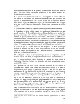 lequel rien ne peut se faire ; et, si certaines choses arrivent parfois sans respecter
tout à fait cette bonne succession temporelle, il en résulte toujours des
destructions en proportion.
6. Et si même vous, hommes à courte vue, vous respectez un certain ordre dans
vos actions et vos travaux afin d'atteindre sûrement le but que vous vous êtes
proposé, et dites qu'un travail fait à la hâte et sans soin ne vaut rien, pourquoi
Dieu, Maître éternel de Ses grandes œuvres, devrait-Il être moins sage et moins
avisé que vous ? Il est donc bien que les choses soient exactement ce qu'elles
sont ! »
7. Satisfait de Ma réponse, le capitaine Me rendit grâce de cet enseignement.
8. Cependant, les deux voisins avaient eux aussi écouté Mes paroles avec une
grande attention ; ils dirent à l'aubergiste : « Hé, ce Galiléen nous semble bien
plus sage encore que notre capitaine ! Il est vrai que nous n'avons pas tout à fait
compris de quoi il parlait, mais une chose nous a paru claire : le capitaine, qui
connaît assurément fort bien l'unique vrai Dieu trouvait que ces scènes fâcheuses
se prolongeaient par trop, et ce Galiléen lui a expliqué, a travers un exemple fort
savoureux, l'ordonnance que Dieu respecte dans toutes Ses actions, et pour quelle
raison. Et le capitaine a grandement remercié le Galiléen de son explication !
9. Qu'est-ce que ce Galiléen peut dont être de plus ? Car, bien qu'étant par
ailleurs un homme fort bon et juste, notre capitaine ne dit pas souvent à
quelqu'un, encore bien moins à un Juif: "Seigneur et Maître" ! Comment peut-il
donc faire à celui-ci un tel honneur ? »
10. L'aubergiste : « Vous ne pouvez certes pas encore le comprendre ; mais le
moment viendra sans doute, et très prochainement, où vous le comprendrez. »
11. Ces paroles excitèrent encore davantage la curiosité des deux voisins de
l'aubergiste. Mais ils n'osèrent pas demander qui J'étais au capitaine, encore
moins à Moi-même.
12. Cependant, un vent assez violent s'était mis à souffler de l'est, et nous ne
tardâmes pas à goûter d'une fumée qui sentait fort le soufre et la poix(*) .
Contrariés par cette fumée, le capitaine, sa fille et ses officiers, ainsi que
quelques-uns de Mes disciples, Me supplièrent de commander au vent d'emporter
vers des parages inhabités ces mauvaises vapeurs de soufre et de naphte, ou de
permettre que nous nous réfugiions à l'auberge, afin de ne pas étouffer ici.
13. Je leur dis : « Regardez, du côté de la ville, cette foule de curieux qui se
pressent vers nous, afin de voir ce que nous faisons ici ! Les prêtres païens, ainsi
que les deux rabbins et les quelques Juifs qui nous ont arrêtés lors de notre
arrivée, se sont placés au premier rang ; et ceux-là Me sont plus importuns que la
fumée de soufre et de poix qui nous arrive de l'est.
14. C'est pourquoi J'ai fait venir ce vent, afin qu'il nous débarrasse de ces fâcheux
espions. Voyez comme ils font déjà demi-tour et commencent a rentrer dans la
ville, craignant que les choses n’empirent encore ! La plupart vont d'ailleurs

(*) Il s'agit bien sûr, là encore, de la poix minérale autrement appelée bitume ou asphalte.
(N.d.T.)
                                                                                       135
 