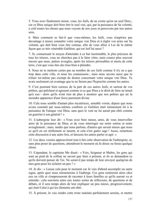 5. Vous avez finalement raison, vous, les Juifs, de ne croire qu'en un seul Dieu ;
car ce Dieu unique doit bien être le seul vrai, qui, par la puissance de Sa volonté,
a créé toutes les choses que nous voyons de nos yeux et percevons par nos autres
sens.
6. Mais comment se fait-il que vous-mêmes, les Juifs, vous n'aspiriez pas
davantage à mieux connaître votre unique vrai Dieu et à régler vos actes sur Sa
volonté, qui doit bien vous être connue, afin de vous allier à Lui de la même
façon que ce très vénérable Galiléen, qui est Juif lui aussi ?
7. Si, connaissant le moyen d'atteindre à ce but inestimable, le plus précieux de
tous les trésors, vous ne cherchez pas à le faire vôtre, mais courez plus souvent
encore que nous, païens aveugles, après les trésors périssables et morts de cette
terre, c'est que vous êtes des fous bien à plaindre.
8. Nous ne te mettons certes pas au nombre de ces Juifs comme il n'y en a que
trop dans cette ville, et nous les connaissons ; mais nous savons aussi que tu
n'étais toi-même pas exempt de doutes concernant votre unique vrai Dieu. Tu
avais seulement cet avantage que tu ne faisais pas l'hypocrite comme les autres.
9. C'est pourtant bien curieux de la part de ces autres Juifs, et surtout de vos
prêtres, qui prêchent et agissent comme si ce que Dieu a le droit de faire ne tenait
qu'à eux - alors qu'ils n'ont rien de plus à montrer que nos prêtres qui ait la
moindre apparence d'une force purement divine.
10. Cela nous semble d'autant plus mystérieux, aimable voisin, depuis que nous
avons constaté par nous-mêmes combien ce Galiléen était intimement lié à la
puissance de l'unique vrai Dieu, sans quoi le vent ne lui aurait pas obéi comme
un guerrier à son général ! »
11. L'aubergiste leur dit : « Vous avez bien raison, amis, de vous émerveiller
ainsi de la puissance de Dieu, et de vous interroger sur notre sottise et notre
aveuglement ; mais, tandis que nous parlons, d'autres qui savent mieux que nous
ce qu'il en est réellement se taisent, et cela n'est guère sage ! Aussi, remettons
cette discussion à une autre fois, et laissons les autres parler et agir. »
12. Les deux voisins approuvèrent tout à fait cette observation de l'aubergiste, et,
sans plus poser de questions, attendirent le moment où Je dirais ou ferais quelque
chose.
13. Cependant, le capitaine Me disait : « Vois, Seigneur et Maître, les gens qui
sont au pied de la colline ne savent que faire à présent, et ils se demandent ce
qu'ils doivent penser de Toi. Ne serait-il pas temps de leur envoyer quelqu'un de
mes gens pour les éclairer un peu ? »
14. Je dis : « Laisse cela pour le moment car Je vais d'abord accomplir un autre
signe, après quoi nous retournerons à l'auberge. Ces gens rentreront alors chez
eux en ville et s'empresseront de raconter à leurs familles ce qu'ils auront vu et
entendu ; cela suscitera entre eux toutes sortes de réflexions, de questions et de
débats, et il sera temps alors de leur expliquer un peu mieux, progressivement,
qui était Celui à qui les éléments ont obéi.
15. À présent, Je vais rendre cette triste matinée parfaitement sereine, et mettre
                                                                                137
 