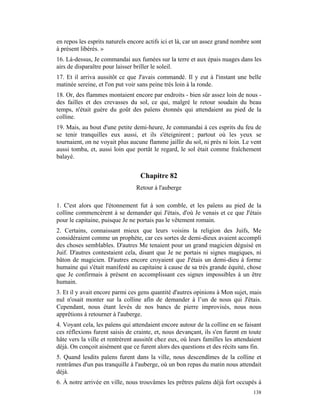 en repos les esprits naturels encore actifs ici et là, car un assez grand nombre sont
à présent libérés. »
16. Là-dessus, Je commandai aux fumées sur la terre et aux épais nuages dans les
airs de disparaître pour laisser briller le soleil.
17. Et il arriva aussitôt ce que J'avais commandé. Il y eut à l'instant une belle
matinée sereine, et l'on put voir sans peine très loin à la ronde.
18. Or, des flammes montaient encore par endroits - bien sûr assez loin de nous -
des failles et des crevasses du sol, ce qui, malgré le retour soudain du beau
temps, n'était guère du goût des païens étonnés qui attendaient au pied de la
colline.
19. Mais, au bout d'une petite demi-heure, Je commandai à ces esprits du feu de
se tenir tranquilles eux aussi, et ils s'éteignirent ; partout où les yeux se
tournaient, on ne voyait plus aucune flamme jaillir du sol, ni près ni loin. Le vent
aussi tomba, et, aussi loin que portât le regard, le sol était comme fraîchement
balayé.


                                  Chapitre 82
                                 Retour à l'auberge

1. C'est alors que l'étonnement fut à son comble, et les païens au pied de la
colline commencèrent à se demander qui J'étais, d'où Je venais et ce que J'étais
pour le capitaine, puisque Je ne portais pas le vêtement romain.
2. Certains, connaissant mieux que leurs voisins la religion des Juifs, Me
considéraient comme un prophète, car ces sortes de demi-dieux avaient accompli
des choses semblables. D'autres Me tenaient pour un grand magicien déguisé en
Juif. D'autres contestaient cela, disant que Je ne portais ni signes magiques, ni
bâton de magicien. D'autres encore croyaient que J'étais un demi-dieu à forme
humaine qui s'était manifesté au capitaine à cause de sa très grande équité, chose
que Je confirmais à présent en accomplissant ces signes impossibles à un être
humain.
3. Et il y avait encore parmi ces gens quantité d'autres opinions à Mon sujet, mais
nul n'osait monter sur la colline afin de demander à l’un de nous qui J'étais.
Cependant, nous étant levés de nos bancs de pierre improvisés, nous nous
apprêtions à retourner à l'auberge.
4. Voyant cela, les païens qui attendaient encore autour de la colline en se faisant
ces réflexions furent saisis de crainte, et, nous devançant, ils s'en furent en toute
hâte vers la ville et rentrèrent aussitôt chez eux, où leurs familles les attendaient
déjà. On conçoit aisément que ce furent alors des questions et des récits sans fin.
5. Quand lesdits païens furent dans la ville, nous descendîmes de la colline et
rentrâmes d'un pas tranquille à l'auberge, où un bon repas du matin nous attendait
déjà.
6. À notre arrivée en ville, nous trouvâmes les prêtres païens déjà fort occupés à
                                                                                 138
 
