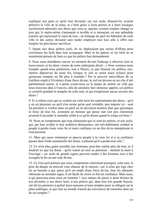 expliquer aux gens ce qu'ils leur devaient, car eux seuls, disaient-ils, avaient
préservé la ville de la ruine, et c’était grâce à leurs prières et à leurs louanges
secrètement adressées aux dieux que ceux-ci, apaisés, avaient soudain changé ce
jour qui, le matin-même s'annonçait si terrible et si menaçant, en une splendide
journée qui réjouissait le cœur de tous - en échange de quoi les habitants de cette
ville et des autres devaient sans tarder employer tout leur zèle à offrir aux
temples les plus beaux sacrifices.
7. Quant aux deux prêtres juifs, ils ne déployaient pas moins d'efforts pour
convaincre les Juifs dans leur synagogue. Mais ni les païens, ni les Juifs ne se
montraient pressés de faire ce que les prêtres leur demandaient.
8. Nous nous attardâmes encore un moment devant l'auberge à observer tout ce
mouvement, et les deux voisins de notre aubergiste dirent : « Nous sommes-nous
trompés quand nous prédisions, tout à l'heure, ce que feraient ces prêtres, eux-
mêmes dépourvus de toute foi, lorsque le ciel se serait assez éclairci pour
qu'aucune tempête ne fût plus à craindre ? Par le pouvoir merveilleux de ce
Galiléen empli à l'évidence d'une force divine, le ciel est devenu en un clin d’œil
parfaitement serein, et à peine avons-nous eu le temps de rentrer en ville que
nous trouvons déjà à l’œuvre, afin de satisfaire leur immense appétit, ces prêtres
si craintifs pendant la tempête de cette nuit, et qui n'espéraient aucun secours des
dieux !
9. Et si même ceux qui se veulent sur cette terre les représentants des dieux - qu'il
y en ait plusieurs ou qu'il n'en existe qu'un seul véritable, peu importe ici - sont
les premiers à s'enfuir dans un péril où ils devraient montrer plus que quiconque
la force de leur foi, comment un homme qui pense tant soit peu clairement
pourrait-il accorder le moindre crédit à ce qu'ils disent quand le temps est beau ?
10. Nous ne comprenons que trop clairement que ce sont les prêtres, et eux seuls,
qui, par leur avidité et leur ambition démesurées, ont inévitablement conduit le
peuple à perdre toute vraie foi et toute confiance en un être divin omniprésent et
tout-puissant.
11. Mais qui saura remmener ce pauvre peuple à la vraie loi et à sa confiance
passée dans l'aide surnaturelle des dieux, à présent qu'il a perdu tout cela ?
12. Ce n'est plus guère possible aux hommes, peut-être même plus du tout, et il
faudrait ici que les dieux - qu'ils soient un seul ou plusieurs - mettent la main à
l'ouvrage ; car seuls de grands signes peuvent rendre à des hommes tout à fait
aveugles la foi en une aide divine.
13. Ce n'est qu'à présent que nous comprenons clairement pourquoi, cette nuit, la
peur du danger ne pouvait vous chasser de la maison ; car, à celui qui loge chez
lui un homme à qui, parce qu'il est empli d'une force divine, tous les éléments
obéissent au moindre signe, il est facile de croire et d'avoir confiance. Mais nous,
à qui pouvions-nous nous en remettre ? Aux statues de pierre à demi brisées de
nos divinités, à nos dieux lares, à nos prêtres qui, dans leur très grande frayeur,
ont été les premiers à quitter leurs maisons et leurs temples pour se réfugier sur la
place publique, et que rien au monde n'aurait pu convaincre de retourner dans un
de ces temples ?

                                                                                 139
 