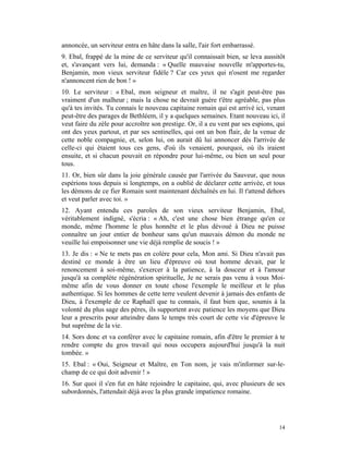 annoncée, un serviteur entra en hâte dans la salle, l'air fort embarrassé.
9. Ebal, frappé de la mine de ce serviteur qu'il connaissait bien, se leva aussitôt
et, s'avançant vers lui, demanda : « Quelle mauvaise nouvelle m'apportes-tu,
Benjamin, mon vieux serviteur fidèle ? Car ces yeux qui n'osent me regarder
n'annoncent rien de bon ! »
10. Le serviteur : « Ebal, mon seigneur et maître, il ne s'agit peut-être pas
vraiment d'un malheur ; mais la chose ne devrait guère t'être agréable, pas plus
qu'à tes invités. Tu connais le nouveau capitaine romain qui est arrivé ici, venant
peut-être des parages de Bethléem, il y a quelques semaines. Etant nouveau ici, il
veut faire du zèle pour accroître son prestige. Or, il a eu vent par ses espions, qui
ont des yeux partout, et par ses sentinelles, qui ont un bon flair, de la venue de
cette noble compagnie, et, selon lui, on aurait dû lui annoncer dès l'arrivée de
celle-ci qui étaient tous ces gens, d'où ils venaient, pourquoi, où ils iraient
ensuite, et si chacun pouvait en répondre pour lui-même, ou bien un seul pour
tous.
11. Or, bien sûr dans la joie générale causée par l'arrivée du Sauveur, que nous
espérions tous depuis si longtemps, on a oublié de déclarer cette arrivée, et tous
les démons de ce fier Romain sont maintenant déchaînés en lui. Il t'attend dehors
et veut parler avec toi. »
12. Ayant entendu ces paroles de son vieux serviteur Benjamin, Ebal,
véritablement indigné, s'écria : « Ah, c'est une chose bien étrange qu'en ce
monde, même l'homme le plus honnête et le plus dévoué à Dieu ne puisse
connaître un jour entier de bonheur sans qu'un mauvais démon du monde ne
veuille lui empoisonner une vie déjà remplie de soucis ! »
13. Je dis : « Ne te mets pas en colère pour cela, Mon ami. Si Dieu n'avait pas
destiné ce monde à être un lieu d'épreuve où tout homme devait, par le
renoncement à soi-même, s'exercer à la patience, à la douceur et à l'amour
jusqu'à sa complète régénération spirituelle, Je ne serais pas venu à vous Moi-
même afin de vous donner en toute chose l'exemple le meilleur et le plus
authentique. Si les hommes de cette terre veulent devenir à jamais des enfants de
Dieu, à l'exemple de ce Raphaël que tu connais, il faut bien que, soumis à la
volonté du plus sage des pères, ils supportent avec patience les moyens que Dieu
leur a prescrits pour atteindre dans le temps très court de cette vie d'épreuve le
but suprême de la vie.
14. Sors donc et va conférer avec le capitaine romain, afin d'être le premier à te
rendre compte du gros travail qui nous occupera aujourd'hui jusqu'à la nuit
tombée. »
15. Ebal : « Oui, Seigneur et Maître, en Ton nom, je vais m'informer sur-le-
champ de ce qui doit advenir ! »
16. Sur quoi il s'en fut en hâte rejoindre le capitaine, qui, avec plusieurs de ses
subordonnés, l'attendait déjà avec la plus grande impatience romaine.




                                                                                  14
 